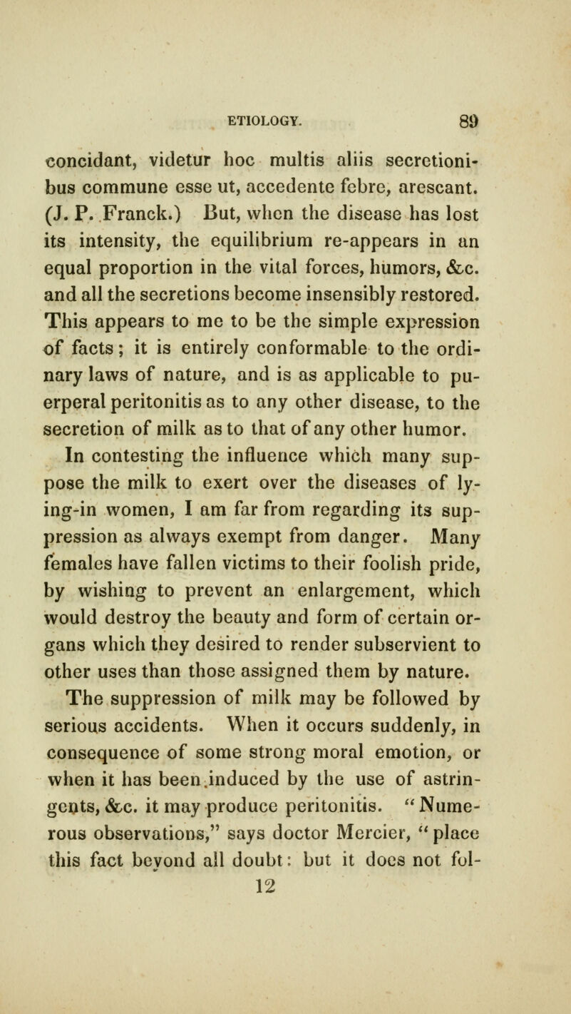 concidant, videtur hoc multis aliis secretioni- bus commune esse ut, accedente febre, arescant. (J. P. Franck.) But, when the disease has lost its intensity, the equilibrium re-appears in an equal proportion in the vital forces, humors, &c. and all the secretions become insensibly restored. This appears to me to be the simple expression of facts; it is entirely conformable to the ordi- nary laws of nature, and is as applicable to pu- erperal peritonitis as to any other disease, to the secretion of milk as to that of any other humor. In contesting the influence which many sup- pose the milk to exert over the diseases of ly- ing-in women, I am far from regarding its sup- pression as always exempt from danger. Many females have fallen victims to their foolish pride, by wishing to prevent an enlargement, which would destroy the beauty and form of certain or- gans which they desired to render subservient to other uses than those assigned them by nature. The suppression of milk may be followed by serious accidents. When it occurs suddenly, in consequence of some strong moral emotion, or when it has been.induced by the use of astrin- gents, &c. it may produce peritonitis.  Nume- rous observations, says doctor Mercier,  place this fact beyond all doubt: but it does not fol- 12