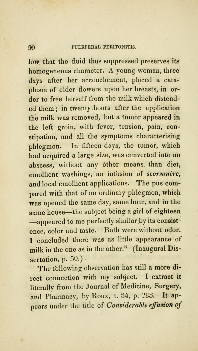 low that the fluid thus suppressed preserves its homogeneous character. A young woman, three days after her accouchement, placed a cata- plasm of elder flowers upon her breasts, in or- der to free herself from the milk which distend- ed them ; in twenty hours after the application the milk was removed, but a tumor appeared in the left groin, with fever, tension, pain, con- stipation, and all the symptoms characterising phlegmon. In fifteen days, the tumor, which had acquired a large size, was converted into an abscess, without any other means than diet, emollient washings, an infusion of scorsonere, and local emollient applications. The pus com- pared with that of an ordinary phlegmon, which was opened the same day, same hour, and in the same house—the subject being a girl of eighteen appeared to me perfectly similar by its consist- ence, color and taste. Both were without odor. I concluded there was as little appearance of milk in the one as in the other. (Inaugural Dis- sertation, p. 50.) The following observation has still a more di- rect connection with my subject. I extract it literally from the Journal of Medicine, Surgery, and Pharmacy, by Roux, t. 34, p. 283. It ap- pears under the title of Considerable effusion of