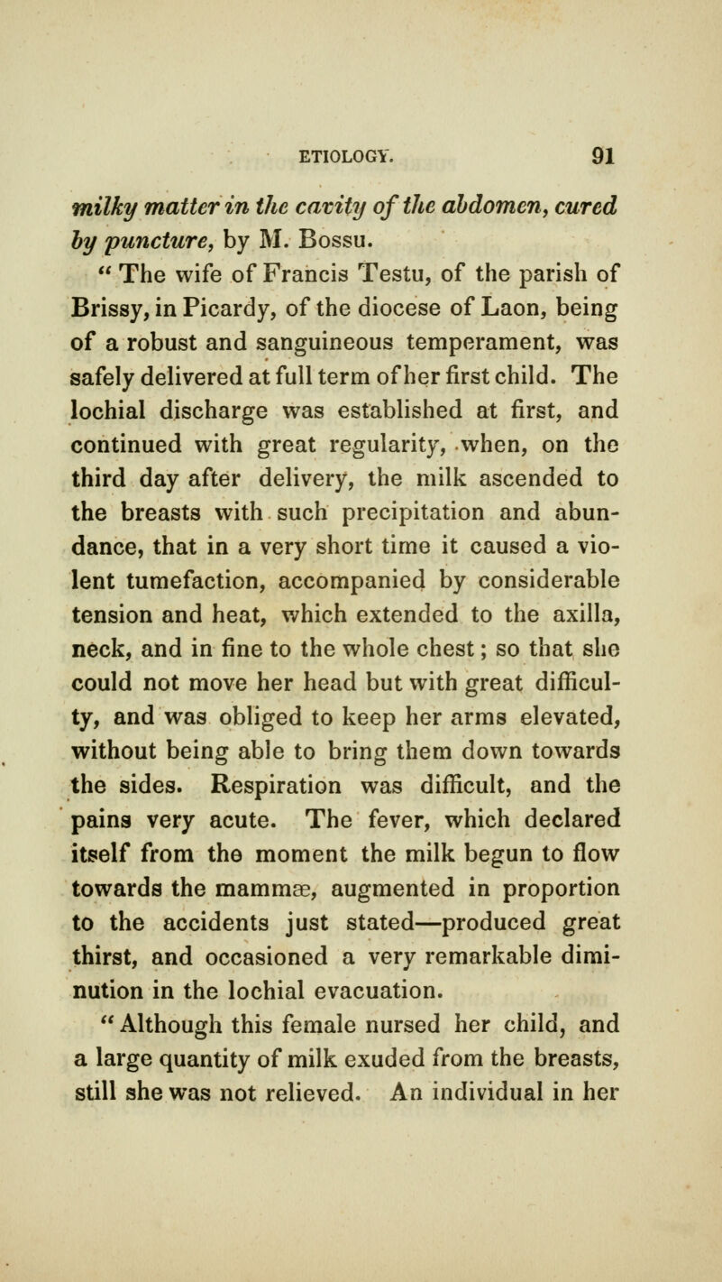 milky matter in the cavity of the abdomen, cured by puncture, by M. Bossu.  The wife of Francis Testu, of the parish of Brissy, in Picardy, of the diocese of Laon, being of a robust and sanguineous temperament, was safely delivered at full term of her first child. The lochial discharge was established at first, and continued with great regularity, when, on the third day after delivery, the milk ascended to the breasts with such precipitation and abun- dance, that in a very short time it caused a vio- lent tumefaction, accompanied by considerable tension and heat, which extended to the axilla, neck, and in fine to the whole chest; so that she could not move her head but with great difficul- ty, and was obliged to keep her arms elevated, without being able to bring them down towards the sides. Respiration was difficult, and the pains very acute. The fever, which declared itself from the moment the milk begun to flow towards the mammae, augmented in proportion to the accidents just stated—produced great thirst, and occasioned a very remarkable dimi- nution in the lochial evacuation.  Although this female nursed her child, and a large quantity of milk exuded from the breasts, still she was not relieved. An individual in her