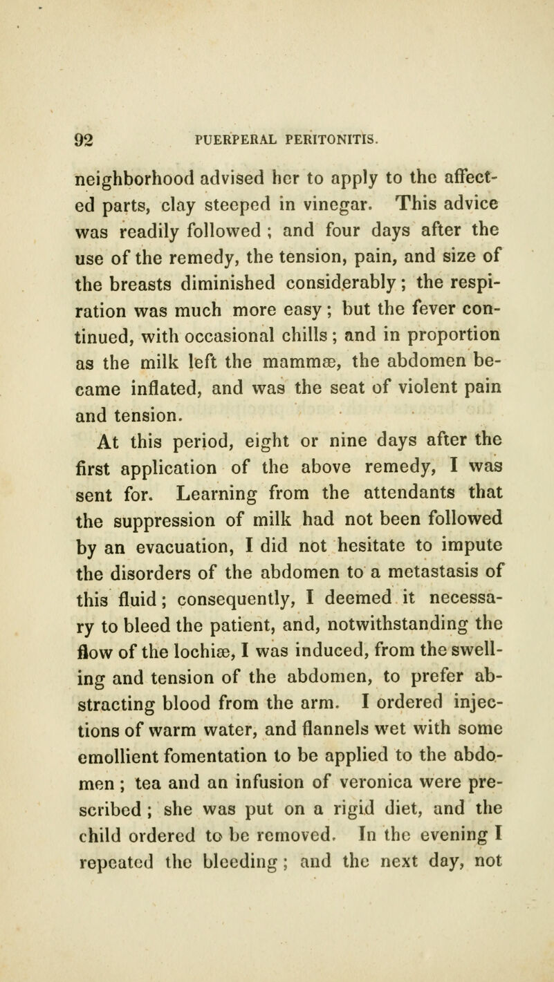 neighborhood advised her to apply to the affect- ed parts, clay steeped in vinegar. This advice was readily followed ; and four days after the use of the remedy, the tension, pain, and size of the breasts diminished considerably; the respi- ration was much more easy; but the fever con- tinued, with occasional chills; and in proportion as the milk left the mammae, the abdomen be- came inflated, and was the seat of violent pain and tension. At this period, eight or nine days after the first application of the above remedy, I was sent for. Learning from the attendants that the suppression of milk had not been followed by an evacuation, I did not hesitate to impute the disorders of the abdomen to a metastasis of this fluid; consequently, I deemed it necessa- ry to bleed the patient, and, notwithstanding the flow of the lochias, I was induced, from the swell- ing and tension of the abdomen, to prefer ab- stracting blood from the arm. I ordered injec- tions of warm water, and flannels wet with some emollient fomentation to be applied to the abdo- men ; tea and an infusion of veronica were pre- scribed ; she was put on a rigid diet, and the child ordered to be removed. In the evening I repeated the bleeding; and the next day, not