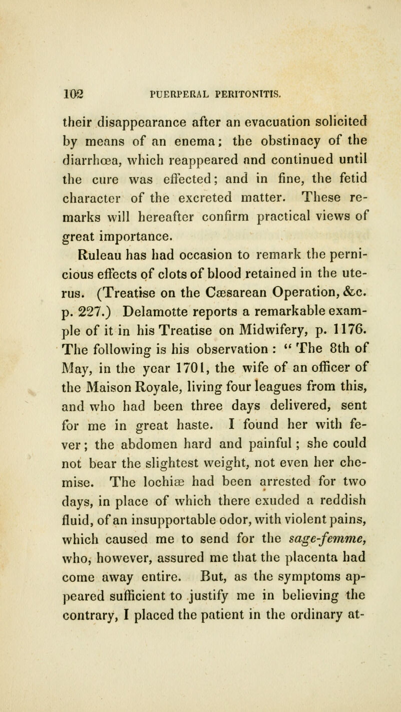 their disappearance after an evacuation solicited by means of an enema; the obstinacy of the diarrhoea, which reappeared and continued until the cure was effected; and in fine, the fetid character of the excreted matter. These re- marks will hereafter confirm practical views of great importance. Ruleau has had occasion to remark the perni- cious effects of clots of blood retained in the ute- rus. (Treatise on the Csesarean Operation, &c. p. 227.) Delamotte reports a remarkable exam- ple of it in his Treatise on Midwifery, p. 1176. The following is his observation :  The 8th of May, in the year 1701, the wife of an officer of the Maison Royale, living four leagues from this, and who had been three days delivered, sent for me in great haste. I found her with fe- ver ; the abdomen hard and painful; she could not bear the slightest weight, not even her che- mise. The lochise had been arrested for two days, in place of which there exuded a reddish fluid, of an insupportable odor, with violent pains, which caused me to send for the sage-femme, who, however, assured me that the placenta had come away entire. But, as the symptoms ap- peared sufficient to justify me in believing the contrary, I placed the patient in the ordinary at-