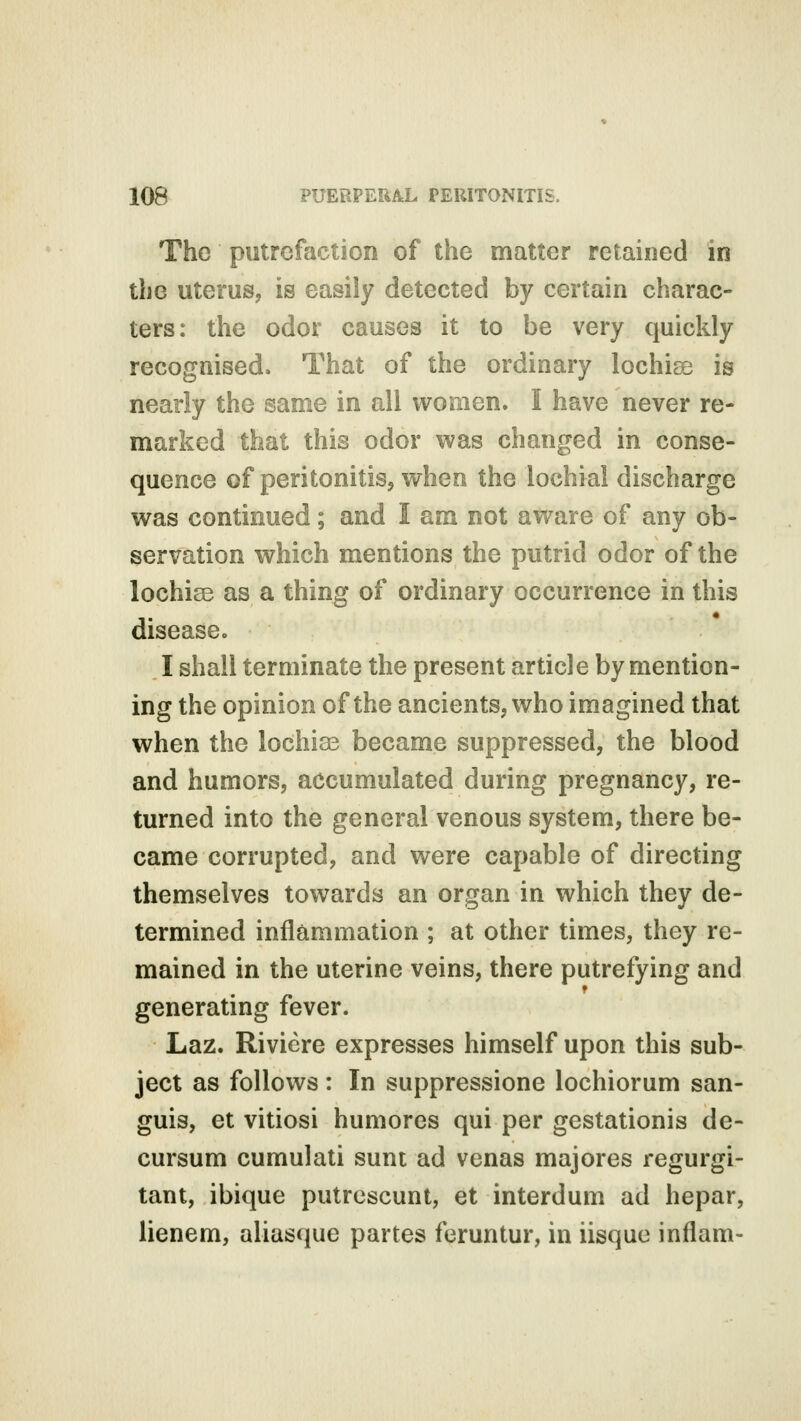 The putrefaction of the matter retained in the uterus, is easily detected by certain charac- ters: the odor causes it to be very quickly recognised. That of the ordinary lochias is nearly the same in all women. I have never re- marked that this odor was changed in conse- quence of peritonitis, when the lochial discharge was continued; and I am not aware of any ob- servation which mentions the putrid odor of the lochias as a thing of ordinary occurrence in this disease. I shall terminate the present article by mention- ing the opinion of the ancients, who imagined that when the lochias became suppressed, the blood and humors, accumulated during pregnancy, re- turned into the general venous system, there be- came corrupted, and were capable of directing themselves towards an organ in which they de- termined inflammation ; at other times, they re- mained in the uterine veins, there putrefying and generating fever. Laz. Riviere expresses himself upon this sub- ject as follows : In suppressione lochiorum san- guis, et vitiosi humores qui per gestationis de- cursum cumulati sunt ad venas majores regurgi- tant, ibique putrescunt, et interdum ad hepar, lienem, aliasque partes feruntur, in iisque inflam-