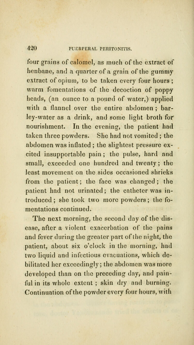 four grains of calomel, as much of the extract of henbane, and a quarter of a grain of the gummy extract of opium, to be taken every four hours ; warm fomentations of the decoction of poppy heads, (an ounce to a pound of water,) applied with a flannel over the entire abdomen ; bar- ley-water as a drink, and some light broth for nourishment. In the evening, the patient had taken three powders. She had not vomited ; the abdomen was inflated ; the slightest pressure ex- cited insupportable pain ; the pulse, hard and small, exceeded one hundred and twenty; the least movement on the sides occasioned shrieks from the patient; the face was changed; the patient had not urinated; the catheter was in- troduced ; she took two more powders; the fo- mentations continued. The next morning, the second day of the dis- ease, after a violent exacerbation of the pains and fever during the greater part of the night, the patient, about six o'clock in the morning, had two liquid and infectious evacuations, which de- bilitated her exceedingly; the abdomen was more developed than on the preceding day, and pain- ful in its whole extent ; skin dry and burning. Continuation of the powder every four hours, with