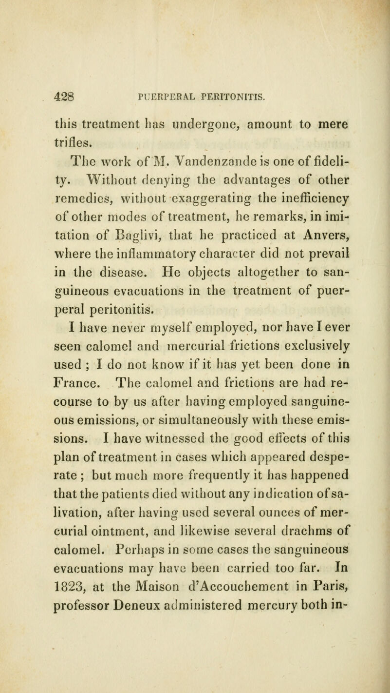 this treatment has undergone, amount to mere trifles. The work of M. Vandenzande is one of fideli- ty. Without denying the advantages of other remedies, without exaggerating the inefficiency of other modes of treatment, he remarks, in imi- tation of Baglivi, that he practiced at Anvers, where the inflammatory character did not prevail in the disease. He objects altogether to san- guineous evacuations in the treatment of puer- peral peritonitis. I have never myself employed, nor have I ever seen calomel and mercurial frictions exclusively used ; I do not know if it has yet been done in France. The calomel and frictions are had re- course to by us after having employed sanguine- ous emissions, or simultaneously with these emis- sions. I have witnessed the good effects of this plan of treatment, in cases which appeared despe- rate ; but much more frequently it has happened that the patients died without any indication of sa- livation, after having used several ounces of mer- curial ointment, and likewise several drachms of calomel. Perhaps in some cases the sanguineous evacuations may have been carried too far. In 1823, at the Maison d'Accouchement in Paris, professor Deneux administered mercury both in-