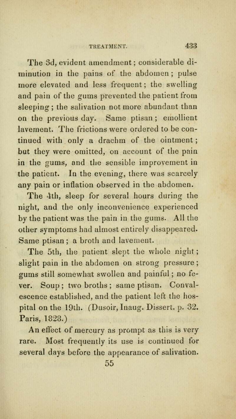 The 3d, evident amendment; considerable di- minution in the pains of the abdomen ; pulse more elevated and less frequent; the swelling and pain of the gums prevented the patient from sleeping; the salivation not more abundant than on the previous day. Same ptisan ; emollient lavement. The frictions were ordered to be con- tinued with only a drachm of the ointment; but they were omitted, on account of the pain in the gums, and the sensible improvement in the patient. In the evening, there was scarcely any pain or inflation observed in the abdomen. The 4th, sleep for several hours during the night, and the only inconvenience experienced by the patient was the pain in the gums. All the other symptoms had almost entirely disappeared. Same ptisan ; a broth and lavement. The 5th, the patient slept the whole night; slight pain in the abdomen on strong pressure; gums still somewhat swollen and painful; no fe- ver. Soup ; two broths ; same ptisan. Conval- escence established, and the patient left the hos- pital on the 19th. (Dusoir, Inaug. Dissert, p. 32. Paris, 1828.) An effect of mercury as prompt as this is very rare. Most frequently its use is continued for several days before the appearance of salivation. 55