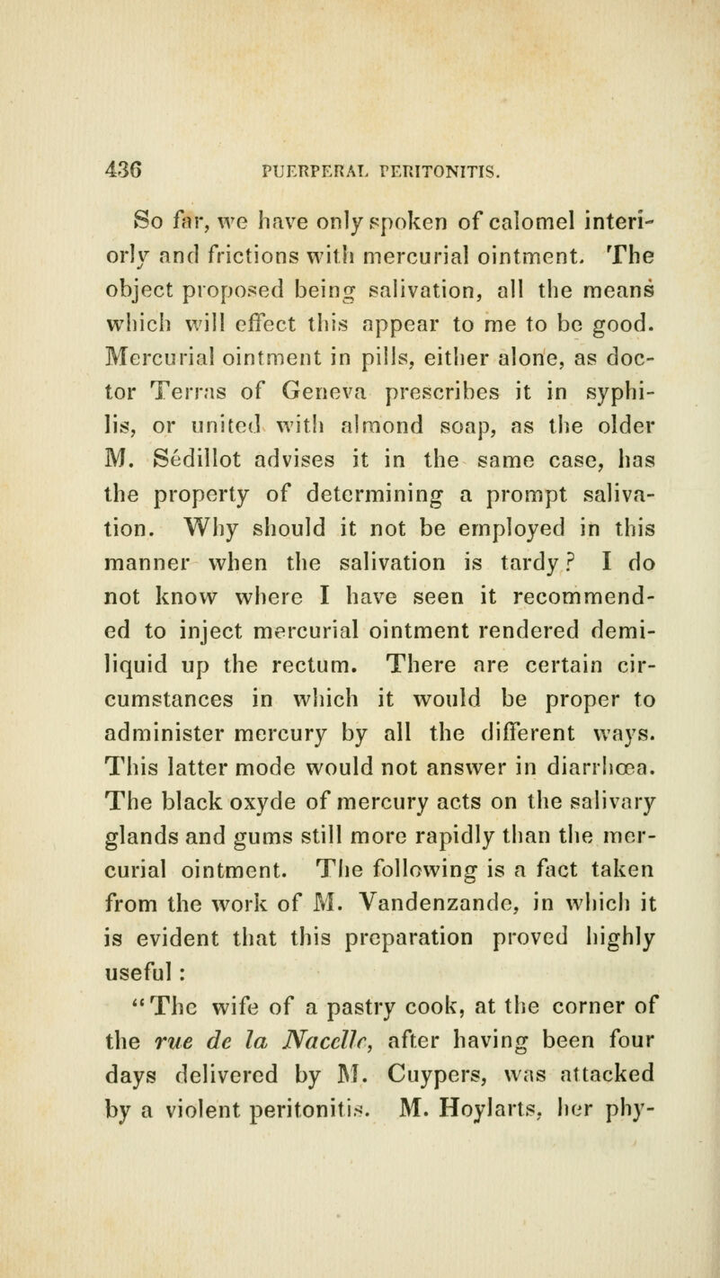 So far, we have only spoken of calomel interi- orly and frictions with mercurial ointment. The object proposed being salivation, all the means which will effect this appear to me to be good. Mercurial ointment in pills, either alone, as doc- tor Terras of Geneva prescribes it in syphi- lis, or united with almond soap, as the older M. Sedillot advises it in the same case, has the property of determining a prompt saliva- tion. Why should it not be employed in this manner when the salivation is tardy ? I do not know where I have seen it recommend- ed to inject mercurial ointment rendered demi- liquid up the rectum. There are certain cir- cumstances in which it would be proper to administer mercury by all the different ways. This latter mode would not answer in diarrhoea. The black oxyde of mercury acts on the salivary glands and gums still more rapidly than the mer- curial ointment. The following is a fact taken from the work of M. Vandenzande, in which it is evident that this preparation proved highly useful: The wife of a pastry cook, at the corner of the rue de la Nacelle, after having been four days delivered by M. Cuypers, was attacked by a violent peritonitis. M. Hoylarts, her phy-