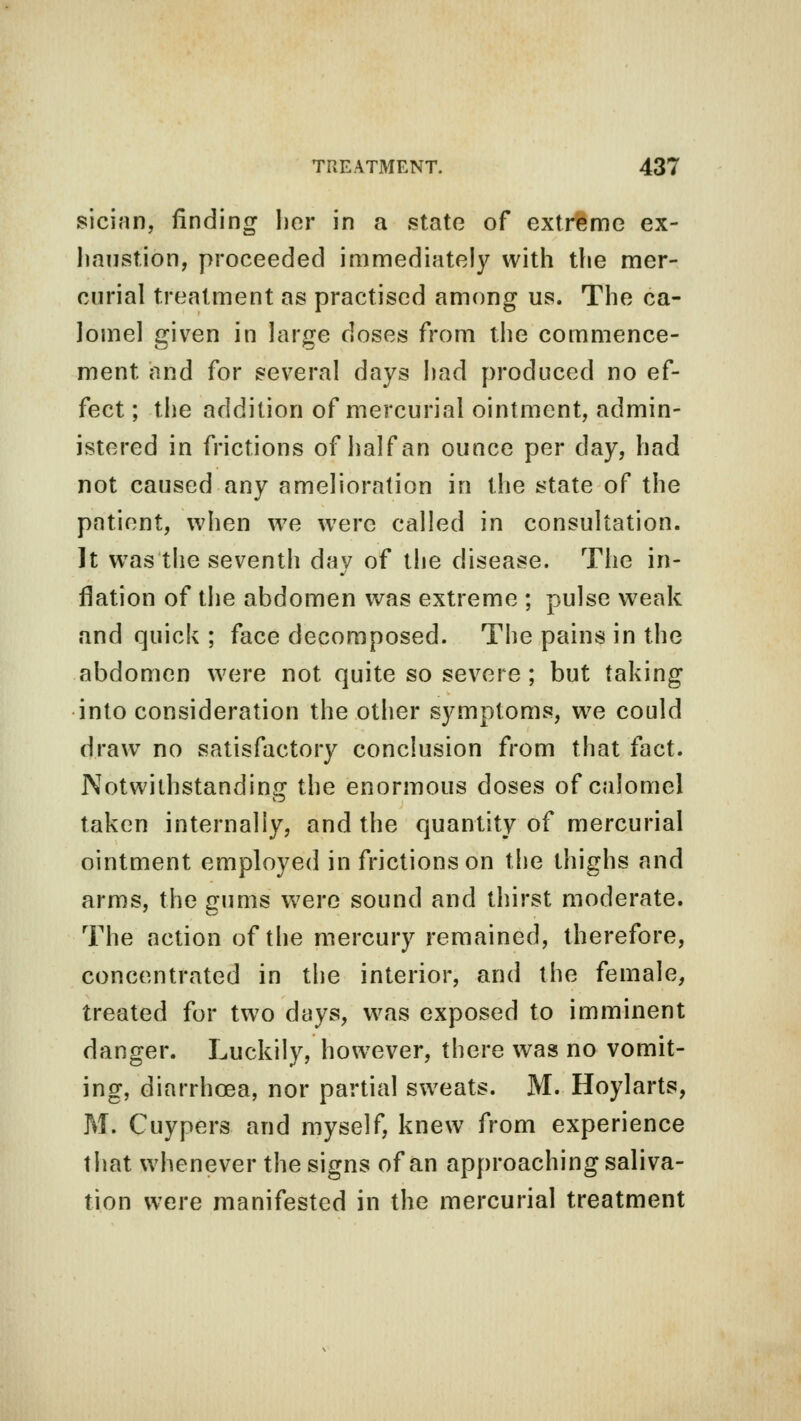 sician, finding her in a state of extreme ex- haustion, proceeded immediately with the mer- curial treatment as practised among us. The ca- lomel given in large doses from the commence- ment and for several days had produced no ef- fect ; the addition of mercurial ointment, admin- istered in frictions of half an ounce per day, had not caused any amelioration in the state of the patient, when we were called in consultation. It was the seventh day of the disease. The in- flation of the abdomen was extreme ; pulse weak and quick ; face decomposed. The pains in the abdomen were not quite so severe ; but taking into consideration the other symptoms, we could draw no satisfactory conclusion from that fact. Notwithstanding the enormous doses of calomel taken internally, and the quantity of mercurial ointment employed in frictions on the thighs and arms, the gums were sound and thirst moderate. The action of the mercury remained, therefore, concentrated in the interior, and the female, treated for two days, was exposed to imminent danger. Luckily, however, there was no vomit- ing, diarrhoea, nor partial sweats. M. Hoylarts, M. Cuypers and myself, knew from experience that whenever the signs of an approaching saliva- tion were manifested in the mercurial treatment