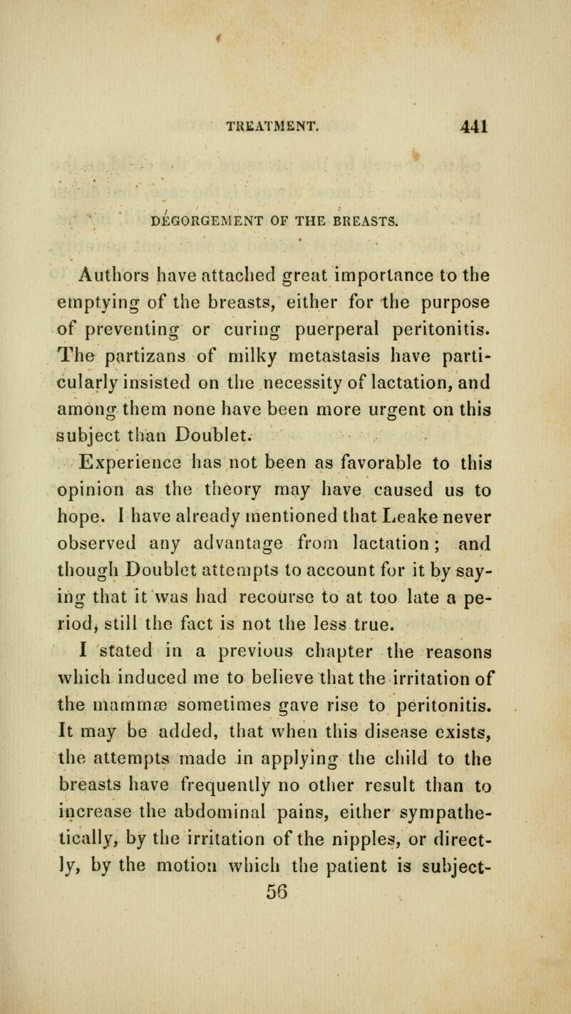 DISGORGEMENT OF THE BREASTS. Authors have attached great importance to the emptying of the breasts, either for the purpose of preventing or curing puerperal peritonitis. The partizans of milky metastasis have parti- cularly insisted on the necessity of lactation, and among them none have been more urgent on this subject than Doublet. Experience has not been as favorable to this opinion as the theory may have caused us to hope. I have already mentioned that Leake never observed any advantage from lactation; and though Doublet attempts to account for it by say- ing that it was had recourse to at too late a pe- riod, still the fact is not the less true. I stated in a previous chapter the reasons which induced me to believe that the irritation of the ma mm sb sometimes gave rise to peritonitis. It may be added, that when this disease exists, the attempts made in applying the child to the breasts have frequently no other result than to increase the abdominal pains, either sympathe- tically, by the irritation of the nipples, or direct- ly, by the motion which the patient is suhject- 56