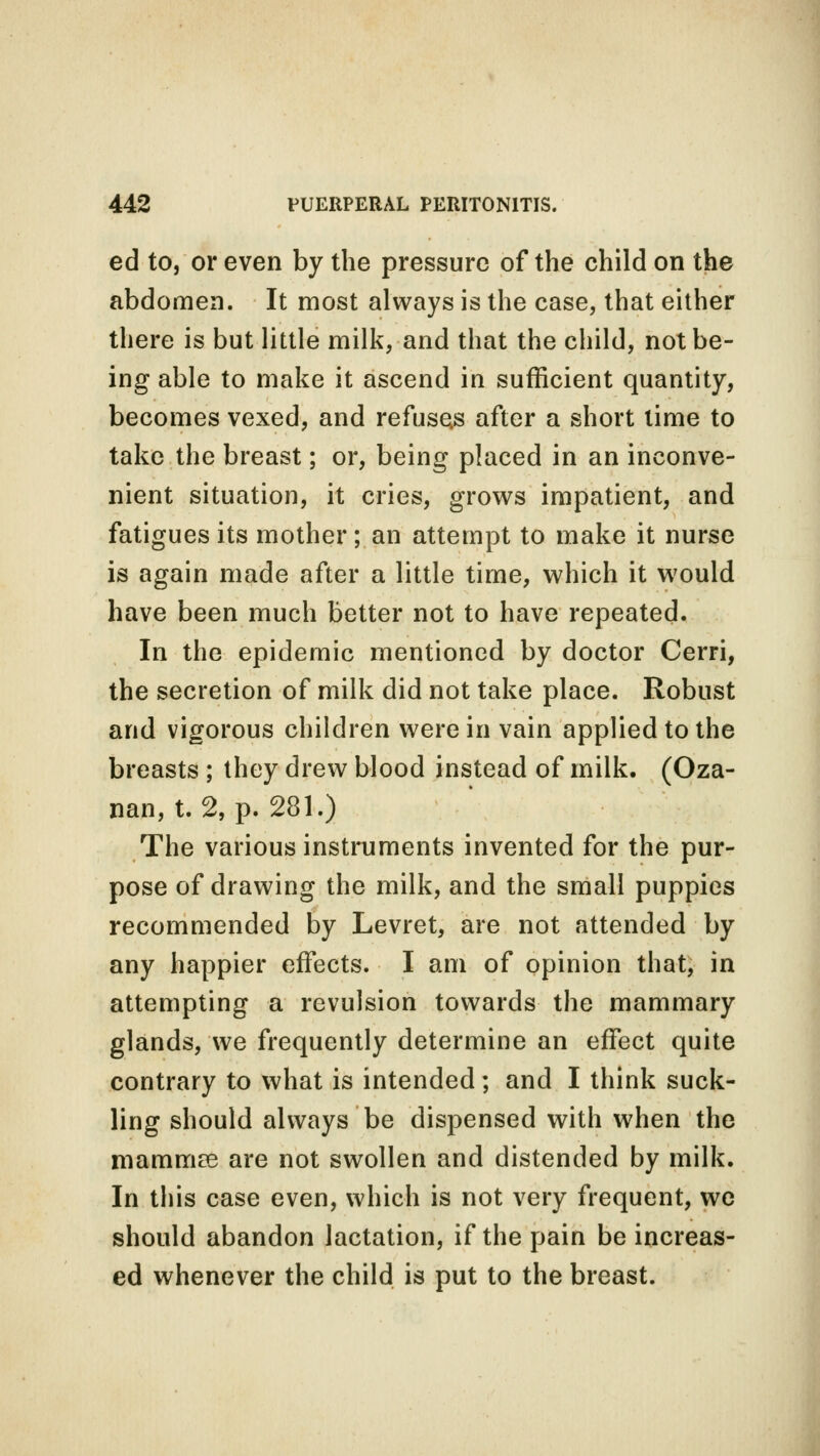 ed to, or even by the pressure of the child on the abdomen. It most always is the case, that either there is but little milk, and that the child, not be- ing able to make it ascend in sufficient quantity, becomes vexed, and refuses after a short lime to take the breast; or, being placed in an inconve- nient situation, it cries, grows impatient, and fatigues its mother ; an attempt to make it nurse is again made after a little time, which it would have been much better not to have repeated. In the epidemic mentioned by doctor Cerri, the secretion of milk did not take place. Robust and vigorous children were in vain applied to the breasts ; they drew blood instead of milk. (Oza- nan, t. 2, p. 281.) The various instruments invented for the pur- pose of drawing the milk, and the small puppies recommended by Levret, are not attended by any happier effects. I am of opinion that, in attempting a revulsion towards the mammary glands, we frequently determine an effect quite contrary to what is intended; and I think suck- ling should always be dispensed with when the mamiriffi are not swollen and distended by milk. In this case even, which is not very frequent, we should abandon Jactation, if the pain be increas- ed whenever the child is put to the breast.