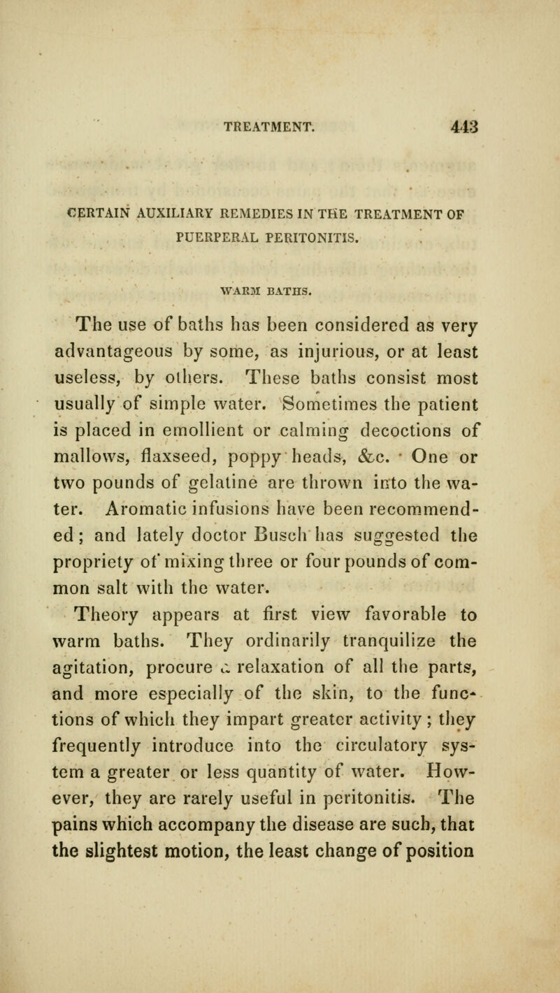 CERTAIN AUXILIARY REMEDIES IN THE TREATMENT OF PUERPERAL PERITONITIS. WARM BATHS. The use of baths has been considered as very advantageous by some, as injurious, or at least useless, by olhers. These baths consist most usually of simple water. Sometimes the patient is placed in emollient or calming decoctions of mallows, flaxseed, poppy heads, &c. ' One or two pounds of gelatine are thrown into the wa- ter. Aromatic infusions have been recommend- ed ; and lately doctor Busch has suggested the propriety of mixing three or four pounds of com- mon salt with the water. Theory appears at first view favorable to warm baths. They ordinarily tranquilize the agitation, procure c. relaxation of all the parts, and more especially of the skin, to the func- tions of which they impart greater activity ; they frequently introduce into the circulatory sys- tem a greater or less quantity of water. How- ever, they are rarely useful in peritonitis. The pains which accompany the disease are such, that the slightest motion, the least change of position