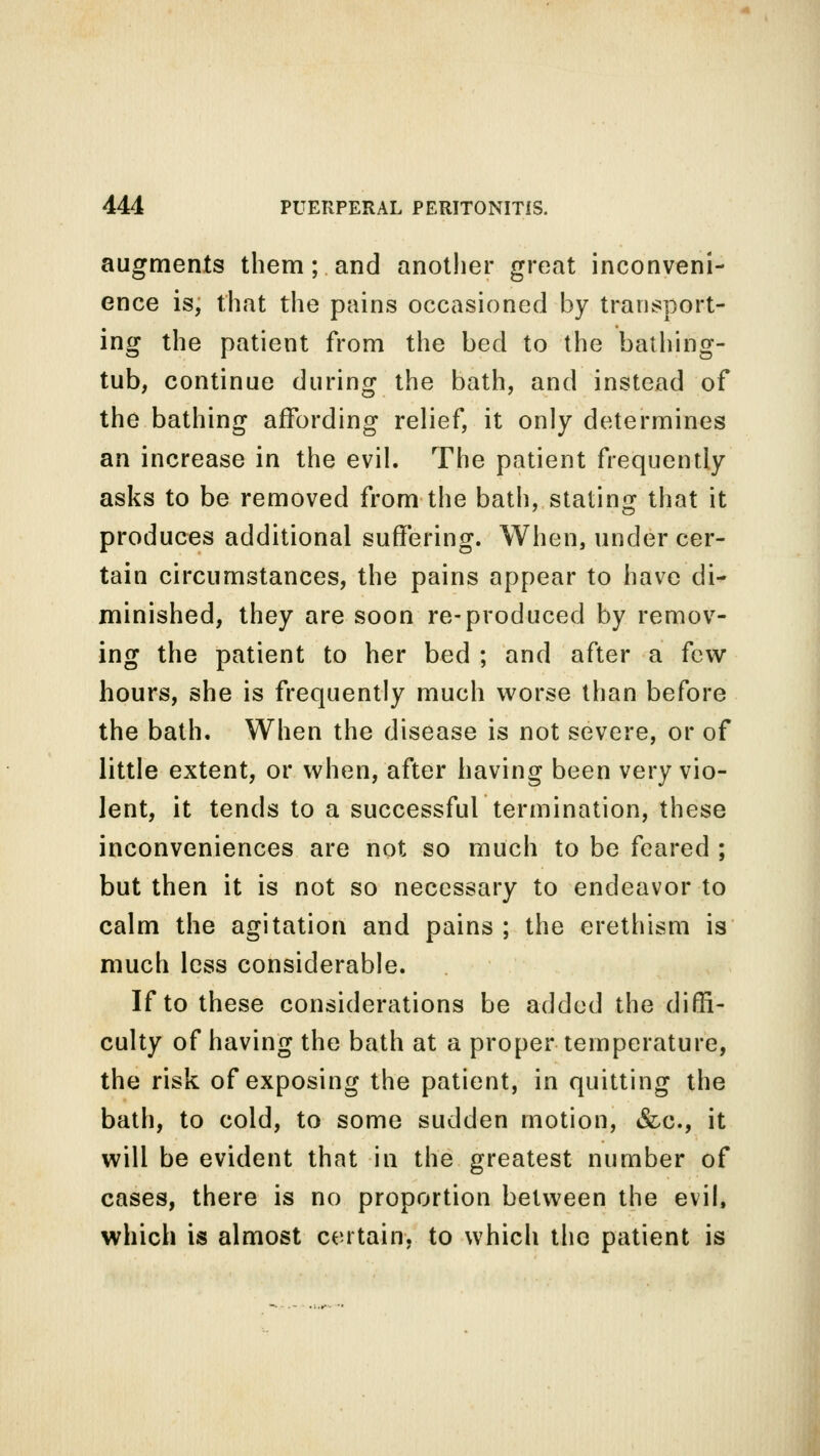 augments them;. and another great inconveni- ence is, that the pains occasioned by transport- ing the patient from the bed to the bathing- tub, continue during the bath, and instead of the bathing affording relief, it only determines an increase in the evil. The patient frequently asks to be removed from the bath, stating that it produces additional suffering. When, under cer- tain circumstances, the pains appear to have di- minished, they are soon re-produced by remov- ing the patient to her bed ; and after a few hours, she is frequently much worse than before the bath. When the disease is not severe, or of little extent, or when, after having been very vio- lent, it tends to a successful termination, these inconveniences are not so much to be feared ; but then it is not so necessary to endeavor to calm the agitation and pains ; the erethism is much less considerable. If to these considerations be added the diffi- culty of having the bath at a proper temperature, the risk of exposing the patient, in quitting the bath, to cold, to some sudden motion, &c, it will be evident that in the greatest number of cases, there is no proportion between the evil, which is almost certain, to which the patient is