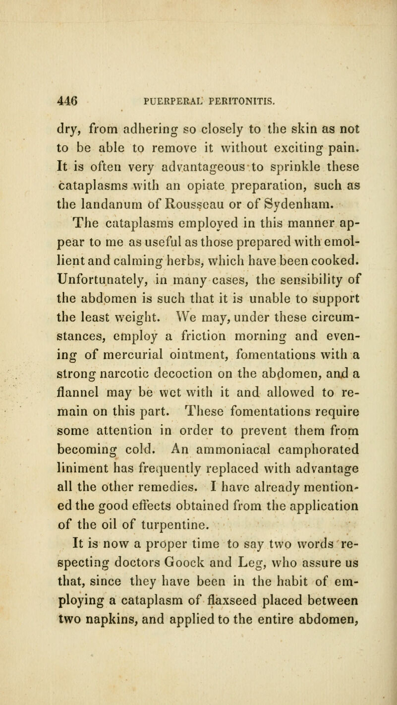 dry, from adhering so closely to the skin as not to be able to remove it without exciting pain. It is often very advantageous to sprinkle these cataplasms with an opiate preparation, such as the landanum of Rousseau or of Sydenham. The cataplasms employed in this manner ap- pear to me as useful as those prepared with emol- lient and calming herbs, which have been cooked. Unfortunately, in many cases, the sensibility of the abdomen is such that it is unable to support the least weight. We may, under these circum- stances, employ a friction morning and even- ing of mercurial ointment, fomentations with a strong narcotic decoction on the abdomen, arud a flannel may be wet with it and allowed to re- main on this part. These fomentations require some attention in order to prevent them from becoming cold. An ammoniacal camphorated liniment has frequently replaced with advantage all the other remedies. I have already mention' ed the good effects obtained from the application of the oil of turpentine. It is now a proper time to say two words re- specting doctors Goock and Leg, who assure us that, since they have been in the habit of em- ploying a cataplasm of flaxseed placed between two napkins, and applied to the entire abdomen,