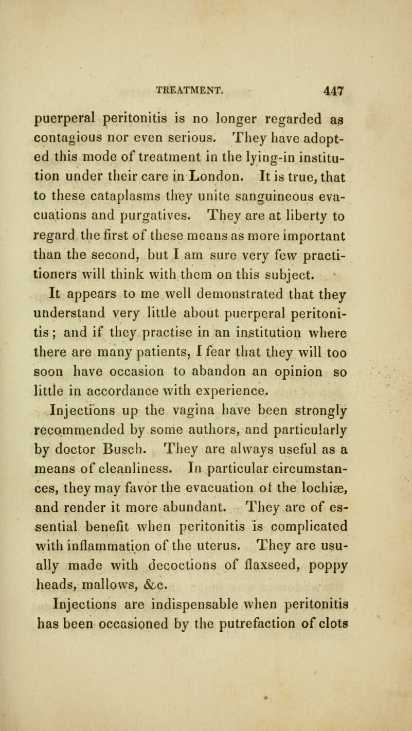 puerperal peritonitis is no longer regarded as contagious nor even serious. They have adopt- ed this mode of treatment in the lying-in institu- tion under their care in London. It is true, that to these cataplasms they unite sanguineous eva- cuations and purgatives. They are at liberty to regard the first of these means as more important than the second, but I am sure very few practi- tioners will think with them on this subject. It appears to me well demonstrated that they understand very little about puerperal peritoni- tis ; and if they practise in an institution where there are many patients, I fear that they will too soon have occasion to abandon an opinion so little in accordance with experience. Injections up the vagina have been strongly recommended by some authors, and particularly by doctor Busch. They are always useful as a means of cleanliness. In particular circumstan- ces, they may favor the evacuation ol the lochise, and render it more abundant. They are of es- sential benefit when peritonitis is complicated with inflammation of the uterus. They are usu- ally made with decoctions of flaxseed, poppy heads, mallows, &c. Injections are indispensable when peritonitis has been occasioned by the putrefaction of clots