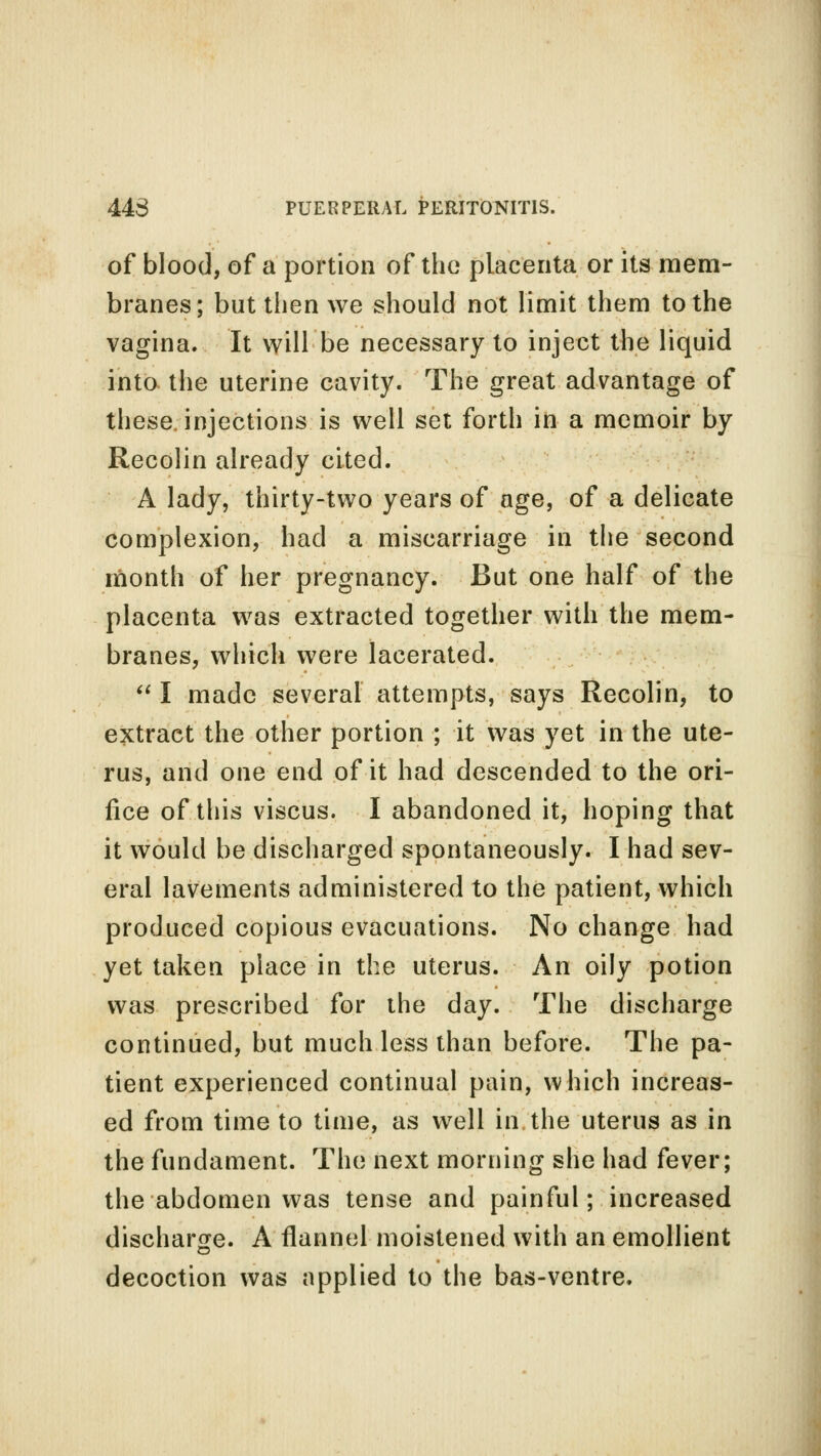 of blood, of a portion of the placenta or its mem- branes; but then we should not limit them to the vagina. It will be necessary to inject the liquid into the uterine cavity. The great advantage of these injections is well set forth in a memoir by Recolin already cited. A lady, thirty-two years of age, of a delicate complexion, had a miscarriage in the second month of her pregnancy. But one half of the placenta was extracted together with the mem- branes, which were lacerated.  I made several attempts, says Recolin, to extract the other portion ; it was yet in the ute- rus, and one end of it had descended to the ori- fice of this viscus. I abandoned it, hoping that it would be discharged spontaneously. I had sev- eral lavements administered to the patient, which produced copious evacuations. No change had yet taken place in the uterus. An oily potion was prescribed for the day. The discharge continued, but much less than before. The pa- tient experienced continual pain, which increas- ed from time to time, as well in the uterus as in the fundament. The next morning she had fever; the abdomen was tense and painful; increased discharge. A flannel moistened with an emollient decoction was applied to the bas-ventre.