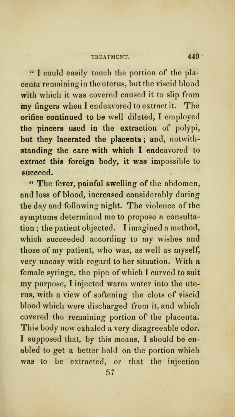  I could easily touch the portion of the pla- centa remaining in the uterus, but the viscid blood with which it was covered caused it to slip from my fingers when I endeavored to extract it. The orifice continued to be well dilated, I employed the pincers used in the extraction of polypi, but they lacerated the placenta; and, notwith- standing the care with which I endeavored to extract this foreign body, it was impossible to succeed.  The fever, painful swelling of the abdomen, and loss of blood, increased considerably during the day and following night. The violence of the symptoms determined me to propose a consulta- tion ; the patient objected. I imagined a method, which succeeded according to my wishes and those of my patient, who was, as well as myself, very uneasy with regard to her situation. With a female syringe, the pipe of which I curved to suit my purpose, I injected warm water into the ute- rus, with a view of softening the clots of viscid blood which were discharged from it, and which covered the remaining portion of the placenta. This body now exhaled a very disagreeable odor. I supposed that, by this means, I should be en- abled to get a better hold on the portion which was to be extracted, or that the injection 57