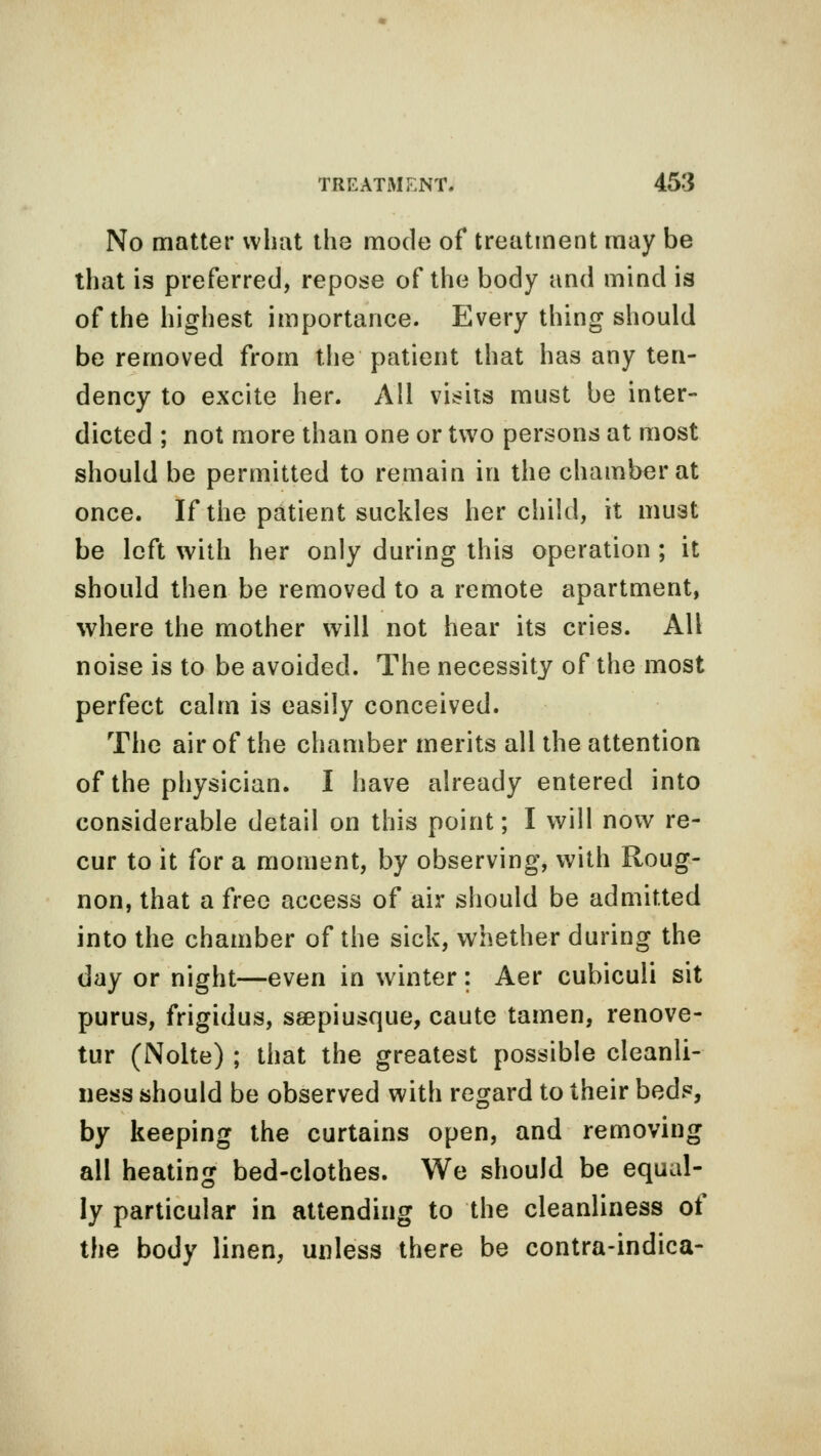 No matter what the mode of treatment may be that is preferred, repose of the body and mind is of the highest importance. Every thing should be removed from the patient that has any ten- dency to excite her. All visits must be inter- dicted ; not more than one or two persons at most should be permitted to remain in the chamber at once. If the patient suckles her child, it must be left with her only during this operation ; it should then be removed to a remote apartment, where the mother will not hear its cries. All noise is to be avoided. The necessity of the most perfect calm is easily conceived. The air of the chamber merits all the attention of the physician. I have already entered into considerable detail on this point; I will now re- cur to it for a moment, by observing, with Roug- non, that a free access of air should be admitted into the chamber of the sick, whether during the day or night—even in winter: Aer cubiculi sit purus, frigidus, seepiusque, caute tamen, renove- tur (Nolte) ; that the greatest possible cleanli- ness should be observed with regard to their beds, by keeping the curtains open, and removing all heating bed-clothes. We should be equal- ly particular in attending to the cleanliness of the body linen, unless there be contra-indica-