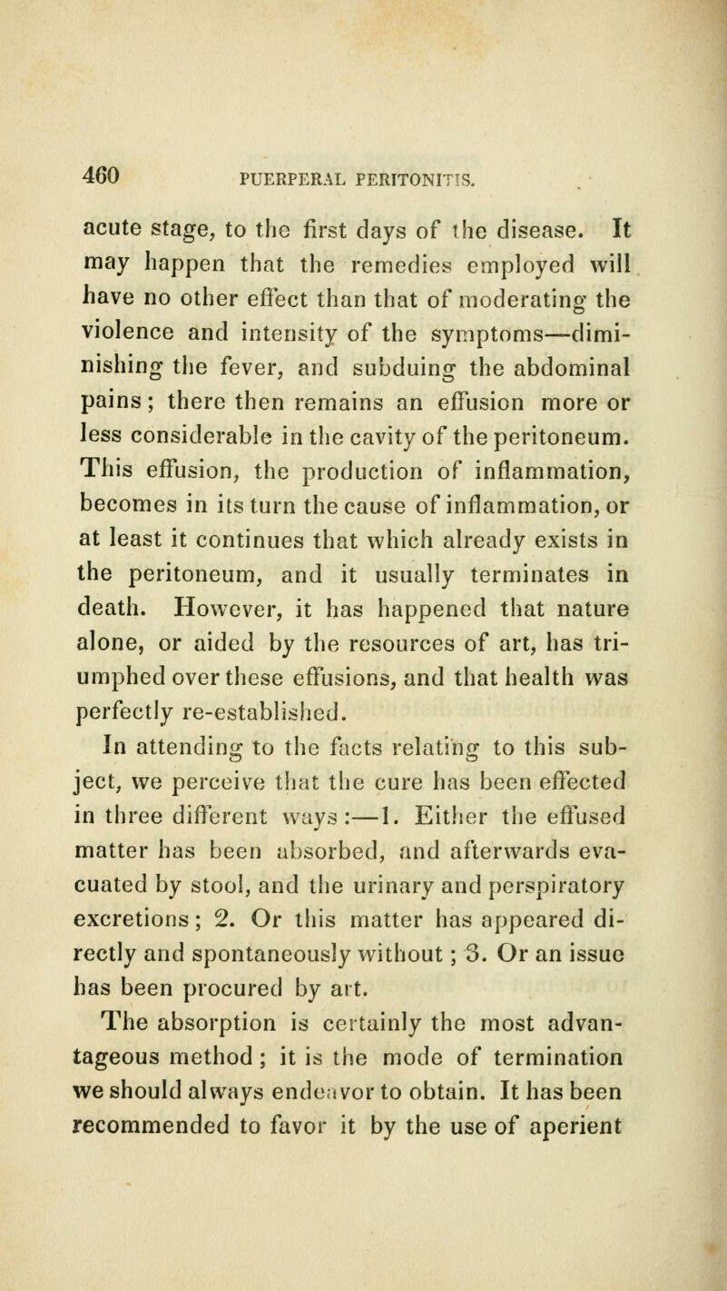 acute stage, to the first days of the disease. It may happen that the remedies employed will have no other effect than that of moderating the violence and intensity of the symptoms—dimi- nishing the fever, and subduing the abdominal pains; there then remains an effusion more or less considerable in the cavity of the peritoneum. This effusion, the production of inflammation, becomes in its turn the cause of inflammation, or at least it continues that which already exists in the peritoneum, and it usually terminates in death. However, it has happened that nature alone, or aided by the resources of art, has tri- umphed over these effusions, and that health was perfectly re-established. In attending to the facts relating to this sub- ject, we perceive that the cure has been effected in three different ways:—1. Either the effused matter has been absorbed, and afterwards eva- cuated by stool, and the urinary and perspiratory excretions; 2. Or this matter has appeared di- rectly and spontaneously without; 3. Or an issue has been procured by art. The absorption is certainly the most advan- tageous method ; it is the mode of termination we should always endeavor to obtain. It has been recommended to favor it by the use of aperient