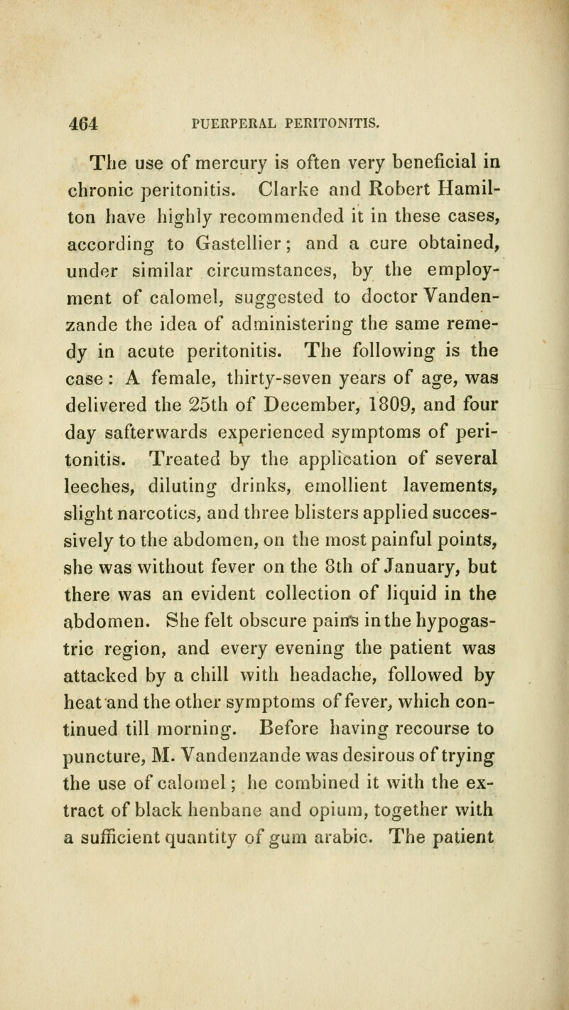 The use of mercury is often very beneficial in chronic peritonitis. Clarke and Robert Hamil- ton have highly recommended it in these cases, according to Gastellier; and a cure obtained, under similar circumstances, by the employ- ment of calomel, suggested to doctor Vanden- zande the idea of administering the same reme- dy in acute peritonitis. The following is the case: A female, thirty-seven years of age, was delivered the 25th of December, 1809, and four day safterwards experienced symptoms of peri- tonitis. Treated by the application of several leeches, diluting drinks, emollient lavements, slight narcotics, and three blisters applied succes- sively to the abdomen, on the most painful points, she was without fever on the 8th of January, but there was an evident collection of liquid in the abdomen. She felt obscure pain's in the hypogas- tric region, and every evening the patient was attacked by a chill with headache, followed by heat and the other symptoms of fever, which con- tinued till morning. Before having recourse to puncture, M. Vandenzande was desirous of trying the use of calomel; he combined it with the ex- tract of black henbane and opium, together with a sufficient quantity of gum arabic. The patient