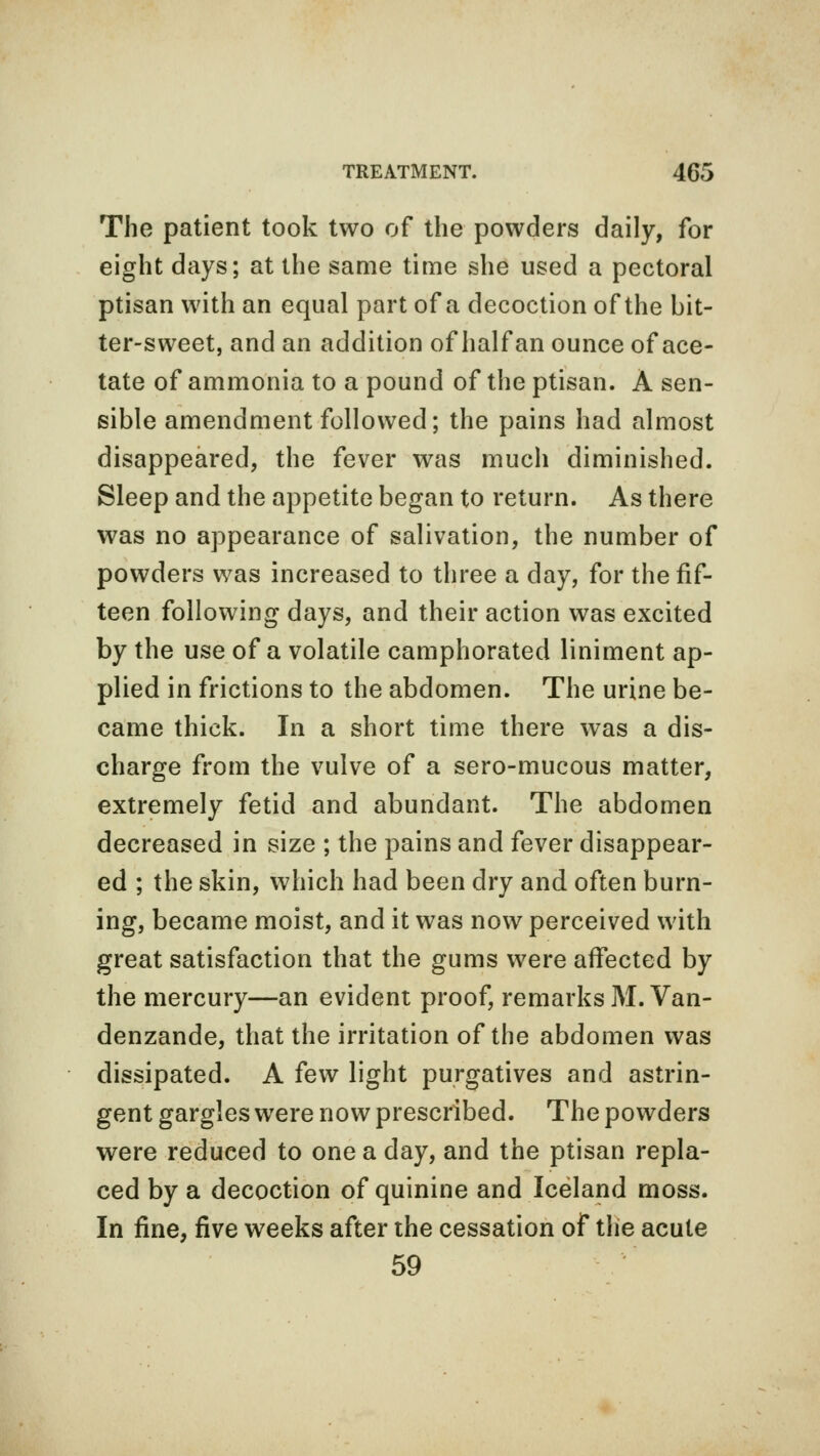 The patient took two of the powders daily, for eight days; at the same time she used a pectoral ptisan with an equal part of a decoction of the bit- ter-sweet, and an addition of half an ounce of ace- tate of ammonia to a pound of the ptisan. A sen- sible amendment followed; the pains had almost disappeared, the fever was much diminished. Sleep and the appetite began to return. As there was no appearance of salivation, the number of powders was increased to three a day, for the fif- teen following days, and their action was excited by the use of a volatile camphorated liniment ap- plied in frictions to the abdomen. The urine be- came thick. In a short time there was a dis- charge from the vulve of a sero-mucous matter, extremely fetid and abundant. The abdomen decreased in size ; the pains and fever disappear- ed ; the skin, which had been dry and often burn- ing, became moist, and it was now perceived with great satisfaction that the gums were affected by the mercury—an evident proof, remarks M. Van- denzande, that the irritation of the abdomen was dissipated. A few light purgatives and astrin- gent gargles were now prescribed. The powders were reduced to one a day, and the ptisan repla- ced by a decoction of quinine and Iceland moss. In fine, five weeks after the cessation of the acute 59