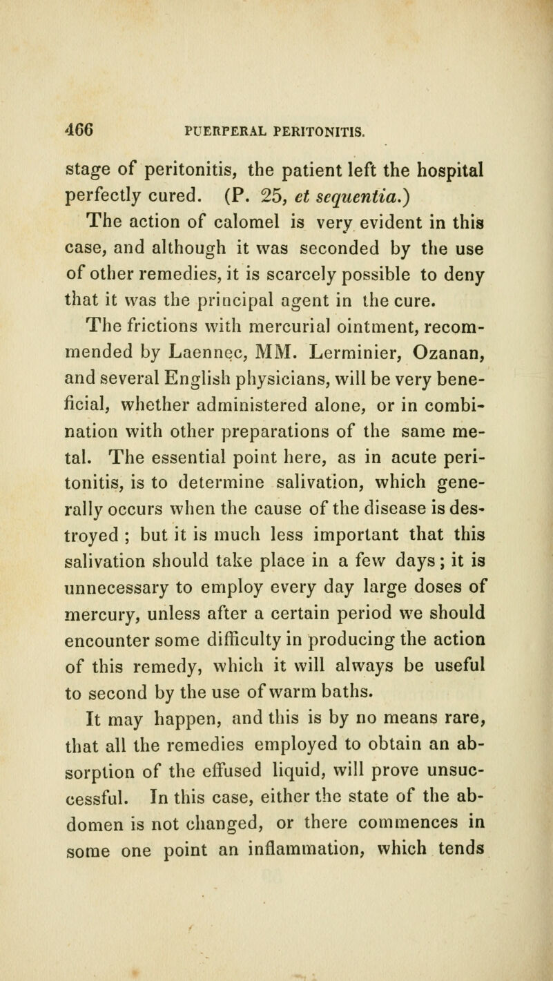 stage of peritonitis, the patient left the hospital perfectly cured. (P. 25, et scquentia.) The action of calomel is very evident in this case, and although it was seconded by the use of other remedies, it is scarcely possible to deny that it was the principal agent in the cure. The frictions with mercurial ointment, recom- mended by Laennec, MM. Lerminier, Ozanan, and several English physicians, will be very bene- ficial, whether administered alone, or in combi- nation with other preparations of the same me- tal. The essential point here, as in acute peri- tonitis, is to determine salivation, which gene- rally occurs when the cause of the disease is des- troyed ; but it is much less important that this salivation should take place in a few days; it is unnecessary to employ every day large doses of mercury, unless after a certain period we should encounter some difficulty in producing the action of this remedy, which it will always be useful to second by the use of warm baths. It may happen, and this is by no means rare, that all the remedies employed to obtain an ab- sorption of the effused liquid, will prove unsuc- cessful. In this case, either the state of the ab- domen is not changed, or there commences in some one point an inflammation, which tends