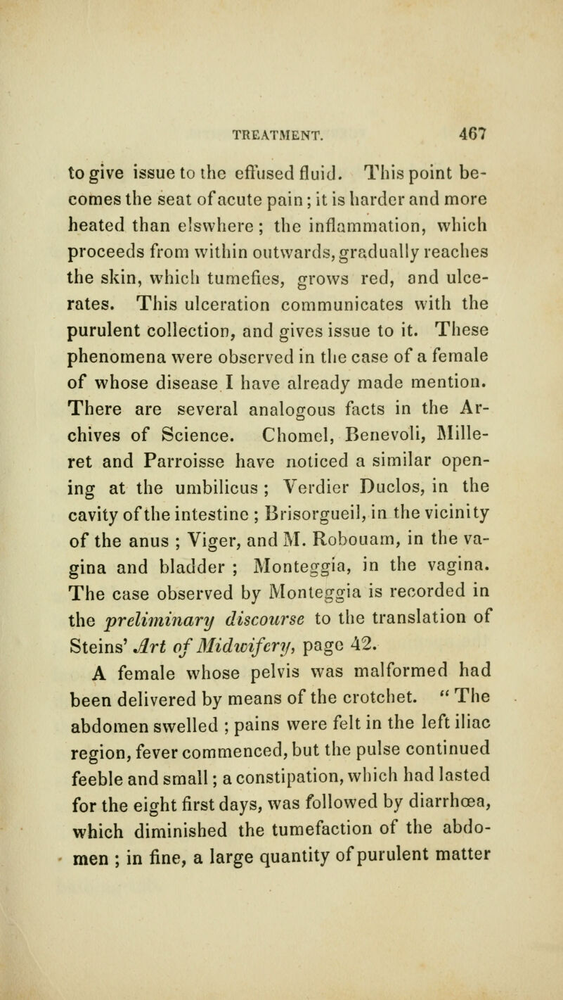 to give issue to the effused fluid. This point be- comes the seat of acute pain; it is harder and more heated than elswhere; the inflammation, which proceeds from within outwards, gradually reaches the skin, which tumefies, grows red, and ulce- rates. This ulceration communicates with the purulent collection, and gives issue to it. These phenomena were observed in the case of a female of whose disease I have already made mention. There are several analogous facts in the Ar- chives of Science. Chomel, Benevoli, Mille- ret and Parroisse have noticed a similar open- ing at the umbilicus ; Verdier Duclos, in the cavity of the intestine ; Brisorgueil, in the vicinity of the anus ; Viger, and M. Robouam, in the va- gina and bladder; Monteggia, in the vagina. The case observed by Monteggia is recorded in the preliminary discourse to the translation of Steins' Art ofMidioifcry, page 42. A female whose pelvis was malformed had been delivered by means of the crotchet.  The abdomen swelled ; pains were felt in the left iliac region, fever commenced, but the pulse continued feeble and small; a constipation, which had lasted for the eight first days, was followed by diarrhoea, which diminished the tumefaction of the abdo- men ; in fine, a large quantity of purulent matter