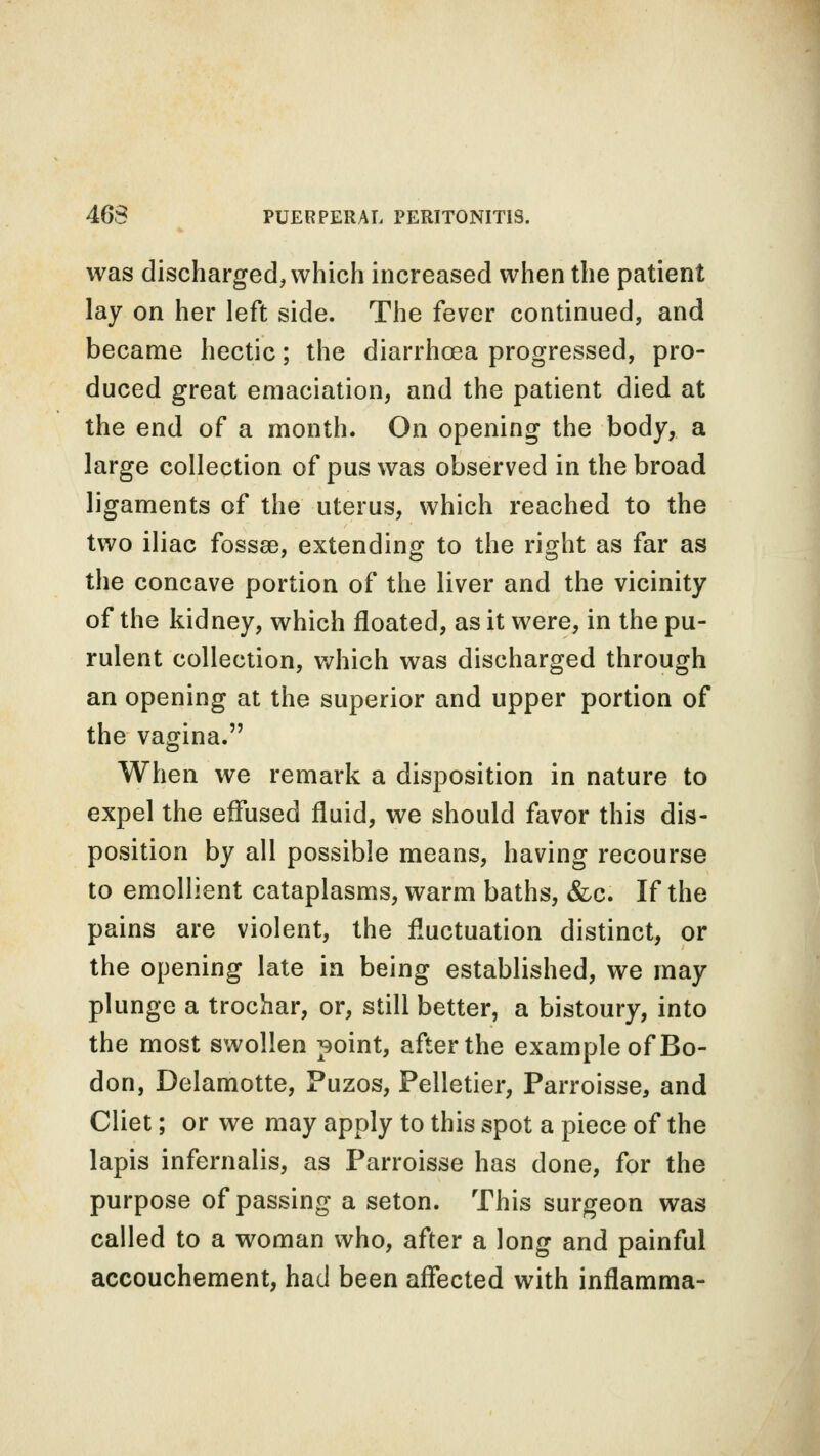 was discharged, which increased when the patient lay on her left side. The fever continued, and became hectic; the diarrhoea progressed, pro- duced great emaciation, and the patient died at the end of a month. On opening the body, a large collection of pus was observed in the broad ligaments of the uterus, which reached to the two iliac fossse, extending to the right as far as the concave portion of the liver and the vicinity of the kidney, which floated, as it were, in the pu- rulent collection, which was discharged through an opening at the superior and upper portion of the vagina. When we remark a disposition in nature to expel the effused fluid, we should favor this dis- position by all possible means, having recourse to emollient cataplasms, warm baths, &c. If the pains are violent, the fluctuation distinct, or the opening late in being established, we may plunge a trochar, or, still better, a bistoury, into the most swollen point, after the example of Bo- don, Delamotte, Puzos, Pelletier, Parroisse, and Cliet; or we may apply to this spot a piece of the lapis infernalis, as Parroisse has done, for the purpose of passing a seton. This surgeon was called to a woman who, after a long and painful accouchement, had been affected with inrlamma-