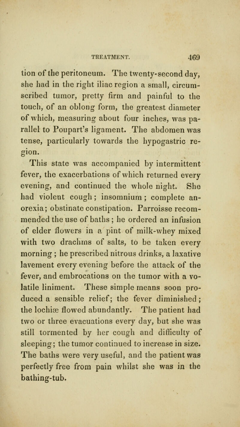 tion of the peritoneum. The twenty-second day, she had in the right iliac region a small, circum- scribed tumor, pretty firm and painful to the touch, of an oblong form, the greatest diameter of which, measuring about four inches, was pa- rallel to Poupart's ligament. The abdomen was tense, particularly towards the hypogastric re- gion. This state was accompanied by intermittent fever, the exacerbations of which returned every evening, and continued the whole night. She had violent cough; insomnium ; complete an- orexia; obstinate constipation. Parroisse recom- mended the use of baths ; he ordered an infusion of elder flowers in a pint of milk-whey mixed with two drachms of salts, to be taken every morning ; he prescribed nitrous drinks, a laxative lavement every evening before the attack of the fever, and embrocations on the tumor with a vo- latile liniment. These simple means soon pro- duced a sensible relief; the fever diminished ; the lochise flowed abundantly. The patient had two or three evacuations every day, but she was still tormented by her cough and difficulty of sleeping; the tumor continued to increase in size. The baths were very useful, and the patient was perfectly free from pain whilst she was in the bathing-tub.