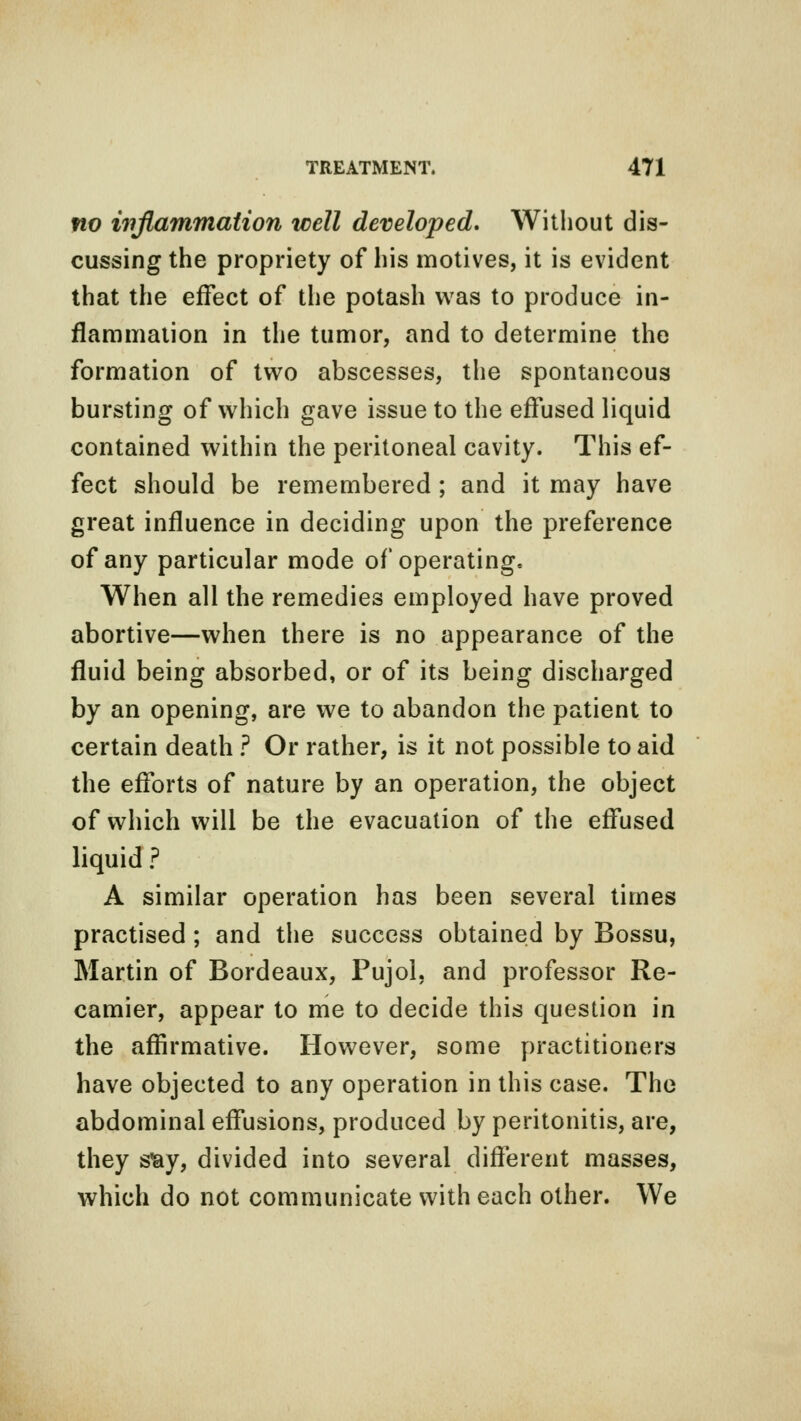 no inflammation well developed. Without dis- cussing the propriety of his motives, it is evident that the effect of the potash was to produce in- flammation in the tumor, and to determine the formation of two abscesses, the spontaneous bursting of which gave issue to the effused liquid contained within the peritoneal cavity. This ef- fect should be remembered; and it may have great influence in deciding upon the preference of any particular mode of operating. When all the remedies employed have proved abortive—when there is no appearance of the fluid being absorbed, or of its being discharged by an opening, are we to abandon the patient to certain death ? Or rather, is it not possible to aid the efforts of nature by an operation, the object of which will be the evacuation of the effused liquid ? A similar operation has been several times practised ; and the success obtained by Bossu, Martin of Bordeaux, Pujol, and professor Re- camier, appear to me to decide this question in the affirmative. However, some practitioners have objected to any operation in this case. The abdominal effusions, produced by peritonitis, are, they sfcy, divided into several different masses, which do not communicate with each other. We