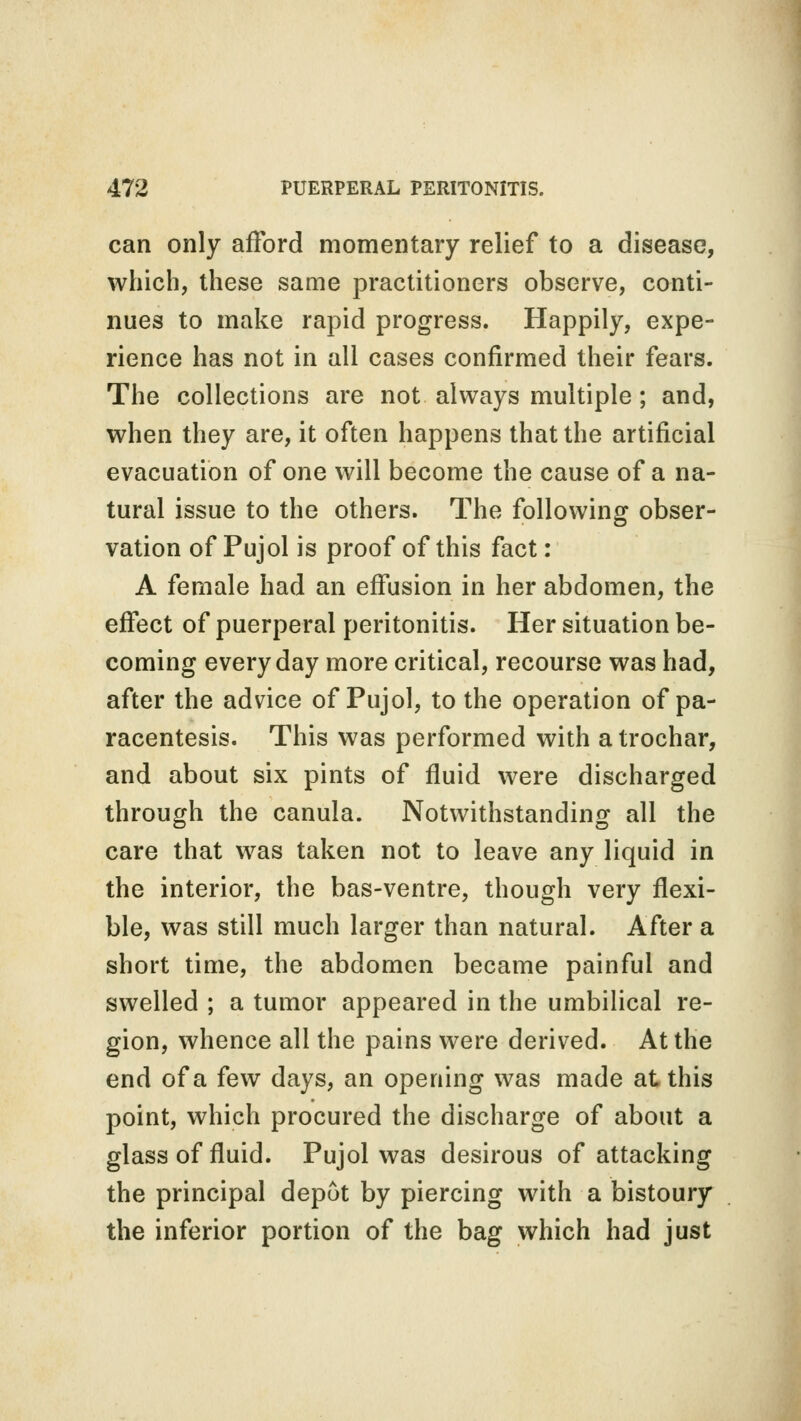 can only afford momentary relief to a disease, which, these same practitioners observe, conti- nues to make rapid progress. Happily, expe- rience has not in all cases confirmed their fears. The collections are not always multiple; and, when they are, it often happens that the artificial evacuation of one will become the cause of a na- tural issue to the others. The following obser- vation of Pujol is proof of this fact : A female had an effusion in her abdomen, the effect of puerperal peritonitis. Her situation be- coming everyday more critical, recourse was had, after the advice of Pujol, to the operation of pa- racentesis. This was performed with a trochar, and about six pints of fluid were discharged through the canula. Notwithstanding all the care that was taken not to leave any liquid in the interior, the bas-ventre, though very flexi- ble, was still much larger than natural. After a short time, the abdomen became painful and swelled ; a tumor appeared in the umbilical re- gion, whence all the pains were derived. At the end of a few days, an opening was made at this point, which procured the discharge of about a glass of fluid. Pujol was desirous of attacking the principal depot by piercing with a bistoury the inferior portion of the bag which had just