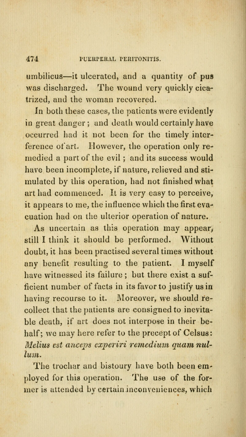 umbilicus—it ulcerated, and a quantity of pus was discharged. The wound very quickly cica- trized, and the woman recovered. In both these cases, the patients were evidently in great danger; and death would certainly have occurred had it not been for the timely inter- ference of art. However, the operation only re- medied a part of the evil; and its success would have been incomplete, if nature, relieved and sti- mulated by this operation, had not finished what art had commenced. It is very easy to perceive, it appears to me, the influence which the first eva- cuation had on the ulterior operation of nature. As uncertain as this operation may appear, still I think it should be performed. Without doubt, it has been practised several times without any benefit resulting to the patient. I myself have witnessed its failure ; but there exist a suf- ficient number of facts in its favor to justify us in having recourse to it. Moreover, we should re- collect that the patients are consigned to inevita- ble death, if art does not interpose in their be- half; we may here refer to the precept of Celsus: Melius est anceps experiri remedium quam nul- lum. The trochar and bistoury have both been em- ployed for this operation. The use of the for- mer is attended bv certain inconveniences, which