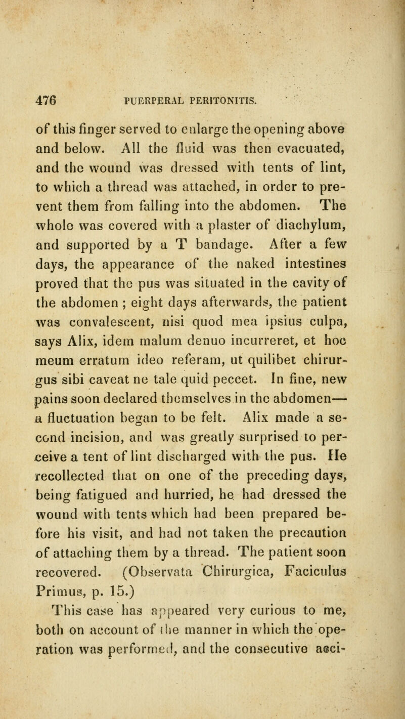 of this finger served to enlarge the opening above and below. All the fluid was then evacuated, and the wound was dressed with tents of lint, to which a thread was attached, in order to pre- vent them from falling into the abdomen. The whole was covered with a plaster of diachylum, and supported by a T bandage. After a few days, the appearance of the naked intestines proved that the pus was situated in the cavity of the abdomen ; eight days afterwards, the patient was convalescent, nisi quod mea ipsius culpa, says Alix, idem malum denuo incurreret, et hoc meum erratum ideo referam, ut quilibet chirur- gus sibi caveat ne tale quid peccet. In fine, new pains soon declared themselves in the abdomen— a fluctuation began to be felt. Alix made a se- cond incision, and was greatly surprised to per- ceive a tent of lint discharged with the pus. He recollected that on one of the preceding days, being fatigued and hurried, he had dressed the wound with tents which had been prepared be- fore his visit, and had not taken the precaution of attaching them by a thread. The patient soon recovered. (Observata Chirurgica, Faciculus Primus, p. 15.) This case has appeared very curious to me, both on account of i lie manner in which the ope- ration was performed, and the consecutive asci-