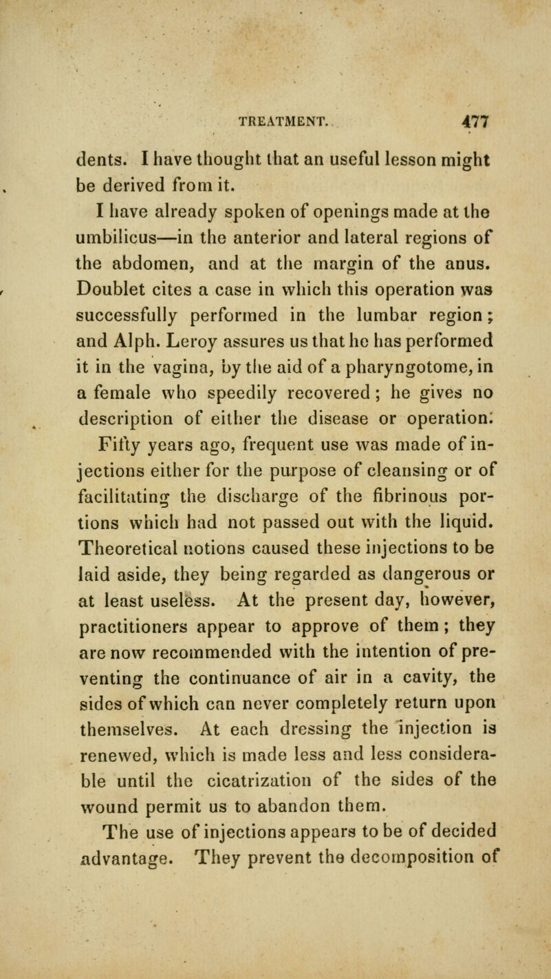 dents. I have thought that an useful lesson might be derived from it. I have already spoken of openings made at the umbilicus—in the anterior and lateral regions of the abdomen, and at the margin of the anus. Doublet cites a case in which this operation was successfully performed in the lumbar region; and Alph. Leroy assures us that he has performed it in the vagina, by the aid of a pharyngotome, in a female who speedily recovered ; he gives no description of either the disease or operation; Fifty years ago, frequent use was made of in- jections either for the purpose of cleansing or of facilitating the discharge of the fibrinous por- tions which had not passed out with the liquid. Theoretical notions caused these injections to be laid aside, they being regarded as dangerous or at least useless. At the present day, however, practitioners appear to approve of them; they are now recommended with the intention of pre- venting the continuance of air in a cavity, the sides of which can never completely return upon themselves. At each dressing the injection is renewed, which is made less and less considera- ble until the cicatrization of the sides of the wound permit us to abandon them. The use of injections appears to be of decided advantage. They prevent the decomposition of