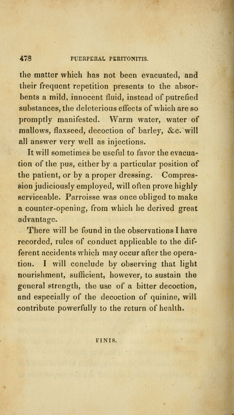 the matter which has not been evacuated, and their frequent repetition presents to the absor- bents a mild, innocent fluid, instead of putrefied substances, the deleterious effects of which are so promptly manifested. Warm water, water of mallows, flaxseed, decoction of barley, &c. will all answer very well as injections. It will sometimes be useful to favor the evacua- tion of the pus, either by a particular position of the patient, or by a proper dressing. Compres- sion judiciously employed, will often prove highly serviceable. Parroisse was once obliged to make a counter-opening, from which he derived great advantage. There will be found in the observations I have recorded, rules of conduct applicable to the dif- ferent accidents which may occur after the opera- tion. I will conclude by observing that light nourishment, sufficient, however, to sustain the general strength, the use of a bitter decoction, and especially of the decoction of quinine, will contribute powerfully to the return of health. FINIS,