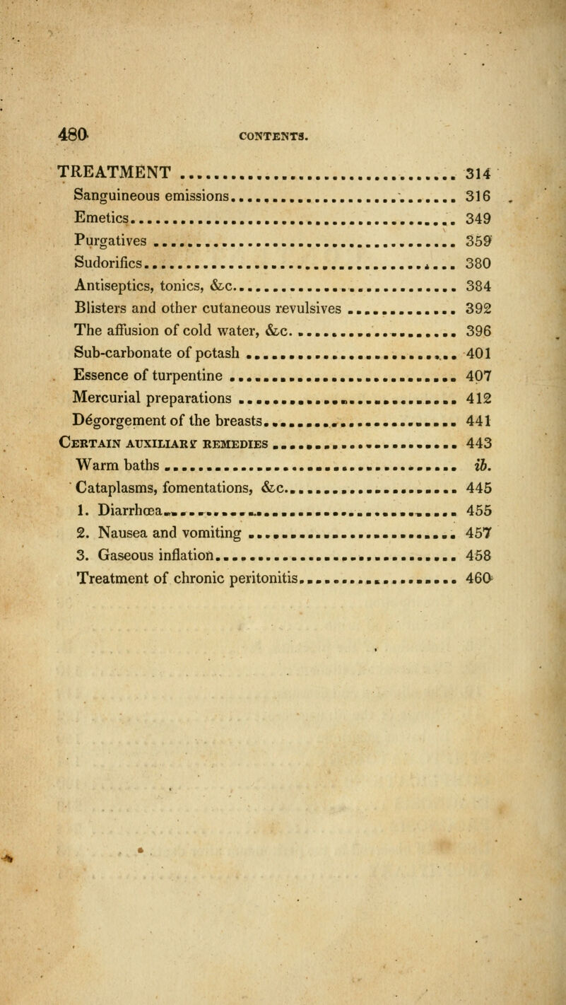 TREATMENT 314 Sanguineous emissions 316 Emetics „. 349 Purgatives 359 Sudorifics 4... 380 Antiseptics, tonics, &c. 384 Blisters and other cutaneous revulsives 392 The affusion of cold water, &.c. 396 Sub-carbonate of potash 401 Essence of turpentine 407 Mercurial preparations .......................... 412 D6gorgement of the breasts 441 Certain auxiliary remedies 443 Warm baths ib. Cataplasms, fomentations, &c. 445 1. Diarrhoea.,.................. 455 2. Nausea and vomiting 457 3. Gaseous inflation 458 Treatment of chronic peritonitis 46C*