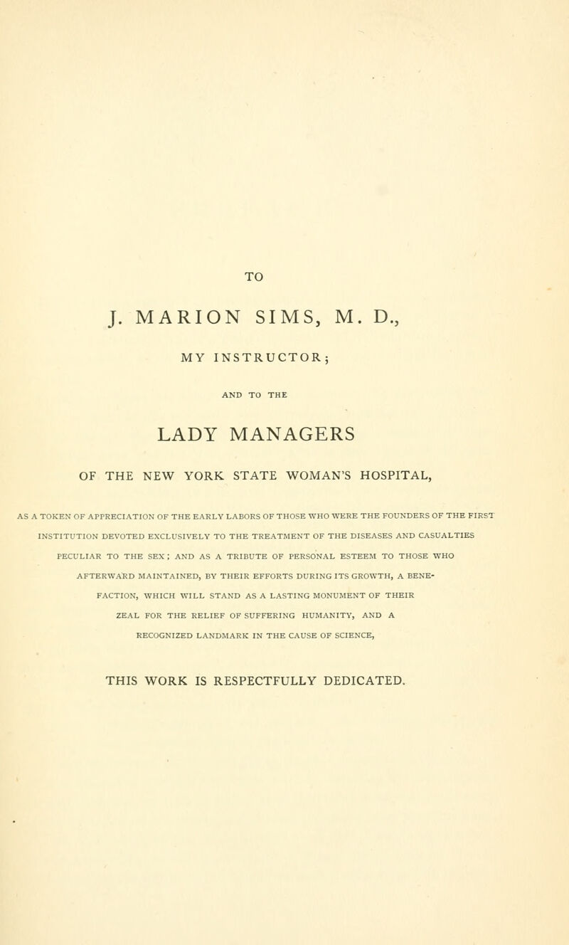 TO J. MARION SIMS, M. D., MY INSTRUCTOR; AND TO THE LADY MANAGERS OF THE NEW YORK STATE WOMAN'S HOSPITAL, AS A TOKEN OF APPRECIATION OF THE EARLY LABORS OF THOSE WHO WERE THE FOUNDERS OF THE FIRS! INSTITUTION DEVOTED EXCLUSIVELY TO THE TREATMENT OF THE DISEASES AND CASUALTIES PECULIAR TO THE SEX ; AND AS A TRIBUTE OF PERSONAL ESTEEM TO THOSE WHO AFTERWARD MAINTAINED, BY THEIR EFFORTS DURING ITS GROWTH, A BENE- FACTION, WHICH WILL STAND AS A LASTING MONUMENT OF THEIR ZEAL FOR THE RELIEF OF SUFFERING HUMANITY, AND A RECOGNIZED LANDMARK IN THE CAUSE OF SCIENCE, THIS WORK IS RESPECTFULLY DEDICATED.