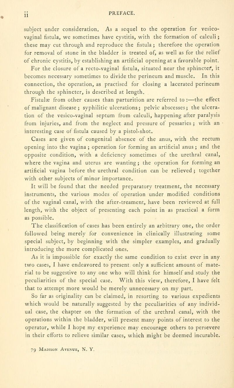 subject under consideration. As a sequel to the operation for vesico- vaginal fistula, we sometimes have cystitis, with the formation of calculi; these may cut through and reproduce the fistula ; therefore the operation for removal of stone in the bladder is treated of, as well as for the relief of chronic cystitis, by establishing an artificial opening at a favorable point. For the closure of a recto-vaginal fistula, situated near the sphinctef, it becomes necessary sometimes to divide the perineum and muscle. In this connection, the operation, as practised for closing a lacerated perineum through the sphincter, is described at length. Fistulae from other causes than parturition are referred to :—the effect of malignant disease ; syphilitic ulcerations; pelvic abscesses; the ulcera- tion of the vesico-vaginal septum from calculi, happening after paralysis from injuries, and from the neglect and pressure of pessaries ; with an interesting case of fistula caused by a pistol-shot. Cases are given of congenital absence of the anus, with the rectum opening into the vagina ; operation for forming an artificial anus ; and the opposite condition, with a deficiency sometimes of the urethral canal, where the vagina and uterus are wanting ; the operation for forming an artificial vagina before the urethral condition can be relieved ; together with other subjects of minor importance. It will be found that the needed preparatory treatment, the necessary instruments, the various modes of operation under modified conditions of the vaginal canal, with the after-treament, have been reviewed at full length, with the object of presenting each point in as practical a form as possible. The classification of cases has been entirely an arbitrary one, the order followed being merely for convenience in clinically illustrating some special subject, by beginning with the simpler examples, and gradually introducing the more complicated ones. As it is impossible for exactly the same condition to exist ever in any two cases, I have endeavored to present only a sufficient amount of mate- rial to be suggestive to any one who will think for himself and study the peculiarities of the special case. With this view, therefore, I have felt that to attempt more would be merely unnecessary on my part. So far as originality can be claimed, in resorting to various expedients which would be naturally suggested by the peculiarities of any individ- ual case, the chapter on the formation of the urethral canal, with the operations within the bladder, will present many points of interest to the operator, while I hope my experience may encourage others to persevere in their efforts to relieve similar cases, which might be deemed incurable. 79 Madison Avenue, N. Y.