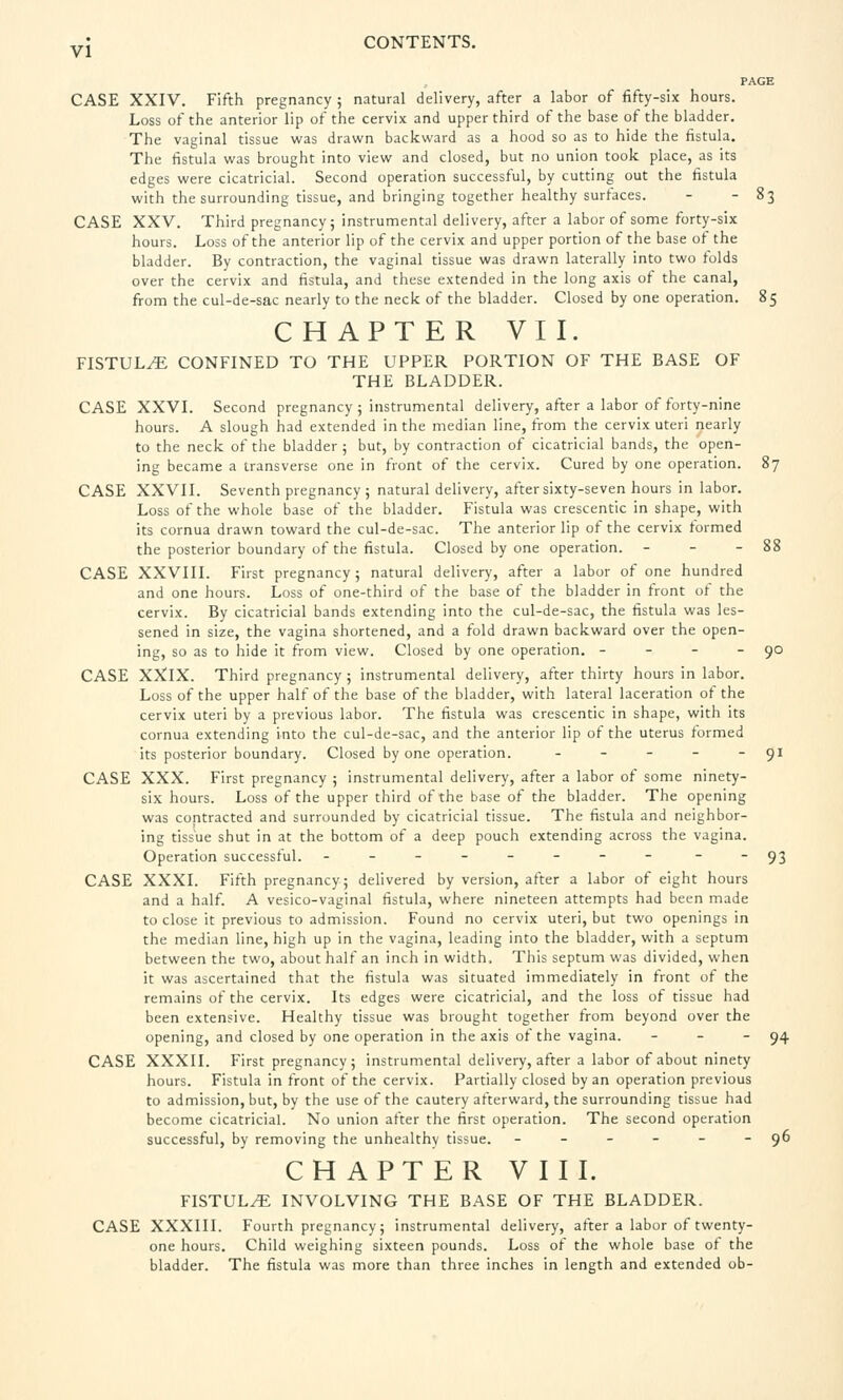 PAGE CASE XXIV. Fifth pregnancy ; natural delivery, after a labor of fifty-six hours. Loss of the anterior lip of the cervix and upper third of the base of the bladder. The vaginal tissue was drawn backward as a hood so as to hide the fistula. The fistula was brought into view and closed, but no union took place, as its edges were cicatricial. Second operation successful, by cutting out the fistula with the surrounding tissue, and bringing together healthy surfaces. - - 83 CASE XXV. Third pregnancy; instrumental delivery, after a labor of some forty-six hours. Loss of the anterior lip of the cervix and upper portion of the base of the bladder. By contraction, the vaginal tissue was drawn laterally into two folds over the cervix and fistula, and these extended in the long axis of the canal, from the cul-de-sac nearly to the neck of the bladder. Closed by one operation. 85 CHAPTER VII. FISTULtE confined to the upper portion of the base of the bladder. CASE XXVI. Second pregnancy ; instrumental delivery, after a labor of forty-nine hours. A slough had extended in the median line, from the cervix uteri nearly to the neck of the bladder ; but, by contraction of cicatricial bands, the open- ing became a transverse one in front of the cervix. Cured by one operation. 87 CASE XXVII. Seventh pregnancy ; natural delivery, after sixty-seven hours in labor. Loss of the whole base of the bladder. Fistula was crescentic in shape, with its cornua drawn toward the cul-de-sac. The anterior lip of the cervix formed the posterior boundary of the fistula. Closed by one operation. - - - 88 CASE XXVIII. First pregnancy; natural delivery, after a labor of one hundred and one hours. Loss of one-third of the base of the bladder in front of the cervix. By cicatricial bands extending into the cul-de-sac, the fistula was les- sened in size, the vagina shortened, and a fold drawn backward over the open- ing, so as to hide it from view. Closed by one operation. - - - - 90 CASE XXIX. Third pregnancy ; instrumental delivery, after thirty hours in labor. Loss of the upper half of the base of the bladder, with lateral laceration of the cervix uteri by a previous labor. The fistula was crescentic in shape, with its cornua extending into the cul-de-sac, and the anterior lip of the uterus formed its posterior boundary. Closed by one operation. - - - - 91 CASE XXX. First pregnancy ; instrumental delivery, after a labor of some ninety- six hours. Loss of the upper third of the base of the bladder. The opening was contracted and surrounded by cicatricial tissue. The fistula and neighbor- ing tissue shut in at the bottom of a deep pouch extending across the vagina. Operation successful. - - - - - - - - - 93 CASE XXXI. Fifth pregnancy; delivered by version, after a labor of eight hours and a half. A vesico-vaginal fistula, where nineteen attempts had been made to close it previous to admission. Found no cervix uteri, but two openings in the median line, high up in the vagina, leading into the bladder, with a septum between the two, about half an inch in width. This septum was divided, when it was ascertained that the fistula was situated immediately in front of the remains of the cervix. Its edges were cicatricial, and the loss of tissue had been extensive. Healthy tissue was brought together from beyond over the opening, and closed by one operation in the axis of the vagina. - - 94 CASE XXXII. First pregnancy; instrumental delivery, after a labor of about ninety hours. Fistula in front of the cervix. Partially closed by an operation previous to admission, but, by the use of the cautery afterward, the surrounding tissue had become cicatricial. No union after the first operation. The second operation successful, by removing the unhealthy tissue. - - - - - - 96 CHAPTER VIII. FISTULA INVOLVING THE BASE OF THE BLADDER. CASE XXXIII. Fourth pregnancy; instrumental delivery, after a labor of twenty- one hours. Child weighing sixteen pounds. Loss of the whole base of the bladder. The fistula was more than three inches in length and extended ob-