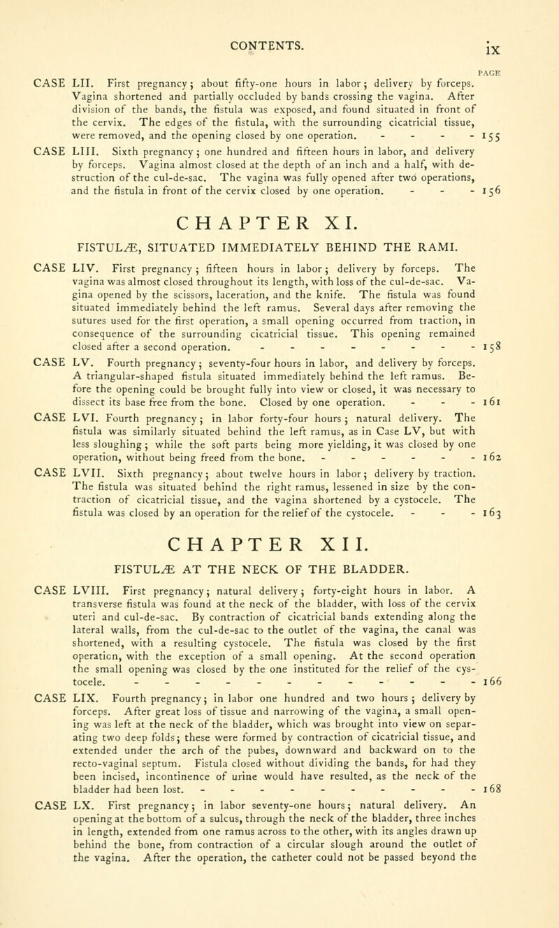 IX PAGE CASE LII. First pregnancy; about fifty-one hours in labor; delivery by forceps. Vagina shortened and partially occluded by bands crossing the vagina. After division of the bands, the fistula was exposed, and found situated in front of the cervix. The edges of the fistula, with the surrounding cicatricial tissue, were removed, and the opening closed by one operation. - 155 CASE LIII. Sixth pregnancy; one hundred and fifteen hours in labor, and delivery by forceps. Vagina almost closed at the depth of an inch and a half, with de- struction of the cul-de-sac. The vagina was fully opened after two operations, and the fistula in front of the cervix closed by one operation. - - - 156 CHAPTER XL FISTULA, SITUATED IMMEDIATELY BEHIND THE RAMI. CASE LIV. First pregnancy; fifteen hours in labor; delivery by forceps. The vagina was almost closed throughout its length, with loss of the cul-de-sac. Va- gina opened by the scissors, laceration, and the knife. The fistula was found situated immediately behind the left ramus. Several days after removing the sutures used for the first operation, a small opening occurred from tiaction, in consequence of the surrounding cicatricial tissue. This opening remained closed after a second operation. - - - - - - - -158 CASE LV. Fourth pregnancy; seventy-four hours in labor, and delivery by forceps. A triangular-shaped fistula situated immediately behind the left ramus. Be- fore the opening could be brought fully into view or closed, it was necessary to dissect its base free from the bone. Closed by one operation. ... 161 CASE LVI. Fourth pregnancy; in labor forty-four hours; natural delivery. The fistula was similarly situated behind the left ramus, as in Case LV, but with less sloughing; while the soft parts being more yielding, it was closed by one operation, without being freed from the bone. - - - - - -162 CASE LVII. Sixth pregnancy; about twelve hours in labor; delivery by traction. The fistula was situated behind the right ramus, lessened in size by the con- traction of cicatricial tissue, and the vagina shortened by a cystocele. The fistula was closed by an operation for the relief of the cystocele. - - - 163 CHAPTER XII. FISTULA AT THE NECK OF THE BLADDER. CASE LVIII. First pregnancy; natural delivery; forty-eight hours in labor. A transverse fistula was found at the neck of the bladder, with loss of the cervix uteri and cul-de-sac. By contraction of cicatricial bands extending along the lateral walls, from the cul-de-sac to the outlet of the vagina, the canal was shortened, with a resulting cystocele. The fistula was closed by the first operation, with the exception of a small opening. At the second operation the small opening was closed by the one instituted for the relief of the cys- tocele. - - - - - - - - - - - -166 CASE LIX. Fourth pregnancy; in labor one hundred and two hours; delivery by forceps. After great loss of tissue and narrowing of the vagina, a small open- ing was left at the neck of the bladder, which was brought into view on separ- ating two deep folds; these were formed by contraction of cicatricial tissue, and extended under the arch of the pubes, downward and backward on to the recto-vaginal septum. Fistula closed without dividing the bands, for had they been incised, incontinence of urine would have resulted, as the neck of the bladder had been lost. - - - - - - - - - -168 CASE LX. First pregnancy; in labor seventy-one hours; natural delivery. An opening at the bottom of a sulcus, through the neck of the bladder, three inches in length, extended from one ramus across to the other, with its angles drawn up behind the bone, from contraction of a circular slough around the outlet of the vagina. After the operation, the catheter could not be passed beyond the