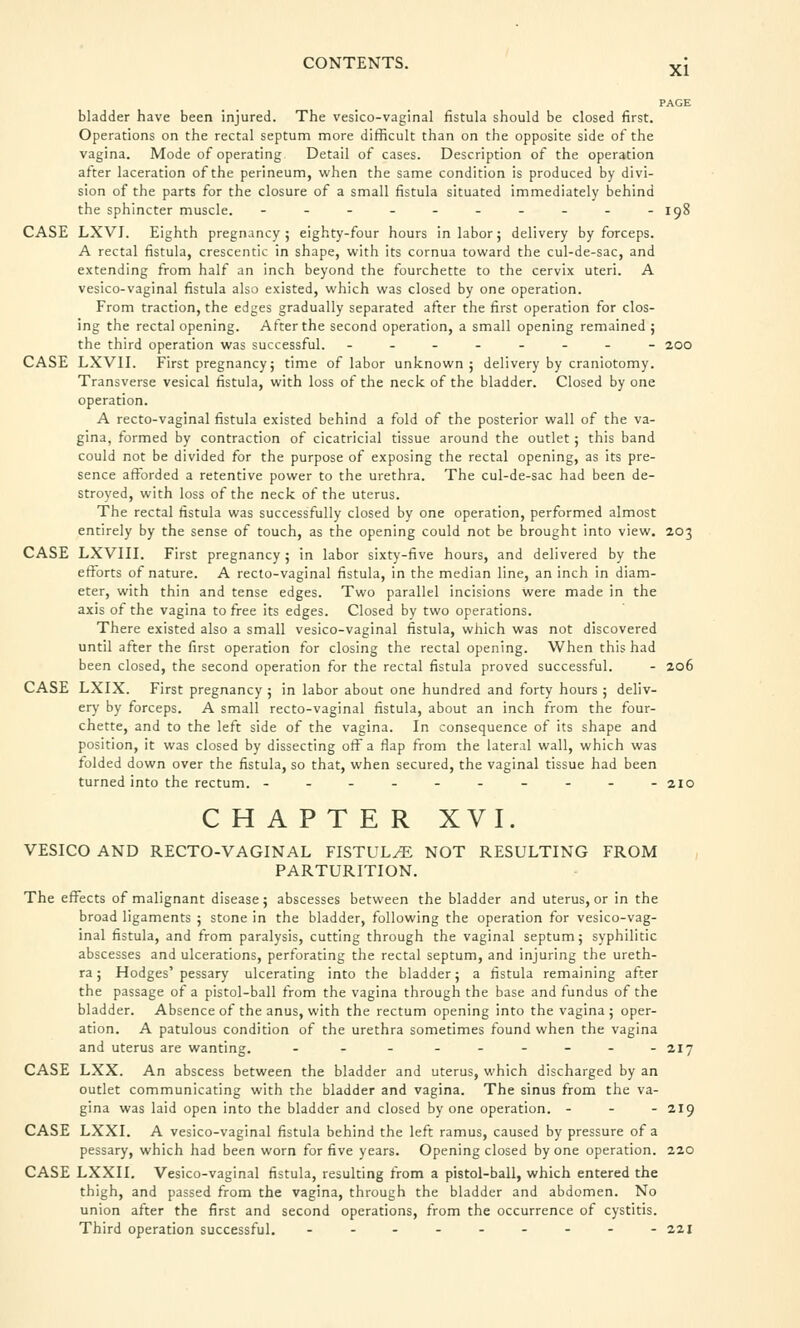 XI PAGE bladder have been injured. The vesico-vaginal fistula should be closed first. Operations on the rectal septum more difficult than on the opposite side of the vagina. Mode of operating Detail of cases. Description of the operation after laceration of the perineum, when the same condition is produced by divi- sion of the parts for the closure of a small fistula situated immediately behind the sphincter muscle. ---------- iq8 CASE LXVI. Eighth pregnancy; eighty-four hours in labor; delivery by forceps. A rectal fistula, crescentic in shape, with its cornua toward the cul-de-sac, and extending from half an inch beyond the fourchette to the cervix uteri. A vesico-vaginal fistula also existed, which was closed by one operation. From traction, the edges gradually separated after the first operation for clos- ing the rectal opening. After the second operation, a small opening remained ; the third operation was successful. -------- 200 CASE LXVII. First pregnancy; time of labor unknown; delivery by craniotomy. Transverse vesical fistula, with loss of the neck of the bladder. Closed by one operation. A recto-vaginal fistula existed behind a fold of the posterior wall of the va- gina, formed by contraction of cicatricial tissue around the outlet; this band could not be divided for the purpose of exposing the rectal opening, as its pre- sence afforded a retentive power to the urethra. The cul-de-sac had been de- stroyed, with loss of the neck of the uterus. The rectal fistula was successfully closed by one operation, performed almost entirely by the sense of touch, as the opening could not be brought into view. 203 CASE LXVIII. First pregnancy ; in labor sixty-five hours, and delivered by the efforts of nature. A recto-vaginal fistula, in the median line, an inch in diam- eter, with thin and tense edges. Two parallel incisions were made in the axis of the vagina to free its edges. Closed by two operations. There existed also a small vesico-vaginal fistula, which was not discovered until after the first operation for closing the rectal opening. When this had been closed, the second operation for the rectal fistula proved successful. - 206 CASE LXIX. First pregnancy ; in labor about one hundred and forty hours ; deliv- ery by forceps. A small recto-vaginal fistula, about an inch from the four- chette, and to the left side of the vagina. In consequence of its shape and position, it was closed by dissecting off a flap from the lateral wall, which was folded down over the fistula, so that, when secured, the vaginal tissue had been turned into the rectum. ---------- 210 CHAPTER XVI. VESICO AND RECTO-VAGINAL FISTULyE NOT RESULTING FROM PARTURITION. The effects of malignant disease; abscesses between the bladder and uterus, or in the broad ligaments ; stone in the bladder, following the operation for vesico-vag- inal fistula, and from paralysis, cutting through the vaginal septum; syphilitic abscesses and ulcerations, perforating the rectal septum, and injuring the ureth- ra ; Hodges'pessary ulcerating into the bladder; a fistula remaining after the passage of a pistol-ball from the vagina through the base and fundus of the bladder. Absence of the anus, with the rectum opening into the vagina; oper- ation. A patulous condition of the urethra sometimes found when the vagina and uterus are wanting. - - - - - - - - -217 CASE LXX. An abscess between the bladder and uterus, which discharged by an outlet communicating with the bladder and vagina. The sinus from the va- gina was laid open into the bladder and closed by one operation. - - - 219 CASE LXXI. A vesico-vaginal fistula behind the left ramus, caused by pressure of a pessary, which had been worn for five years. Opening closed by one operation. 220 CASE LXXII. Vesico-vaginal fistula, resulting from a pistol-ball, which entered the thigh, and passed from the vagina, through the bladder and abdomen. No union after the first and second operations, from the occurrence of cystitis. Third operation successful. --------- 221