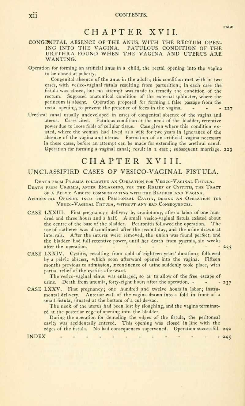 PAGE CHAPTER XVII. CONGENITAL ABSENCE OF THE ANUS, WITH THE RECTUM OPEN- ING INTO THE VAGINA. PATULOUS CONDITION OF THE URETHRA FOUND WHEN THE VAGINA AND UTERUS ARE WANTING. Operation for forming an artificial anus in a child, the rectal opening into the vagina to be closed at puberty. Congenital absence of the anus in the adult; this condition met with in two cases, with vesico-vaginal fistula resulting from parturition ; in each case the fistula was closed, but no attempt was made to remedy the condition of the rectum. Supposed anatomical condition of the external sphincter, where the perineum is absent. Operation proposed for forming a false passage from the rectal opening, to prevent the presence of feces in the vagina. - 227 Urethral canal usually undeveloped in cases of congenital absence of the vagina and uterus. Cases cited. Patulous condition at the neck of the bladder, retentive power due to loose folds of cellular tissue. Case given where this condition ex- isted, where the woman had lived as a wife for two years in ignorance of the absence of the vagina and uterus. Formation of an artificial vagina necessary in these cases, before an attempt can be made for extending the urethral canal. Operation for forming a vaginal canal; result in a ease; subsequent marriage. 229 CHAPTER XVIII. UNCLASSIFIED CASES OF VESICO-VAGINAL FISTULA. Death from Pyjemia following an Operation for Vesico-Vaginal Fistula. Death from Uraemia, after Enlarging, for the Relief of Cystitis, the Tract of a Pelvic Abscess communicating with the Bladder and Vagina. Accidental Opening into the Peritoneal Cavity, during an Operation for Vesico-Vaginal Fistula, without any bad Consequences. CASE LXXIII. First pregnancy ; delivery by craniotomy, after a labor of one hun- dred and three hours and a half. A small vesico-vaginal fistula existed about the centre of the base of the bladder. Peritonitis followed the operation. The use of catheter was discontinued after the second day, and the urine drawn at intervals. After the sutures were removed, the union was found perfect, and the bladder had full retentive power, until her death from pyaemia, six weeks after the operation. ---------- 233 CASE LXXIV. Cystitis, resulting from cold of eighteen years' duration ; followed by a pelvic abscess, which soon afterward opened into the vagina. Fifteen months previous to admission, incontinence of urine suddenly took place, with partial relief of the cystitis afterward. The vesico-vaginal sinus was enlarged, so as to allow of the free escape of urine. Death from uraemia, forty-eight hours after the operation. - - - 237 CASE LXXV. First pregnancy; one hundred and twelve hours in labor; instru- mental delivery. Anterior wall of the vagina drawn into a fold in front of a small fistula, situated at the bottom of a cul-de-sac. The neck of the uterus had been lost by sloughing, and the vagina terminat- ed at the posterior edge of opening into the bladder. During the operation for denuding the edges of the fistula, the peritoneal cavity was accidentally entered. This opening was closed in line with the edges of the fistula. No bad consequences supervened. Operation successful. 242 INDEX 245