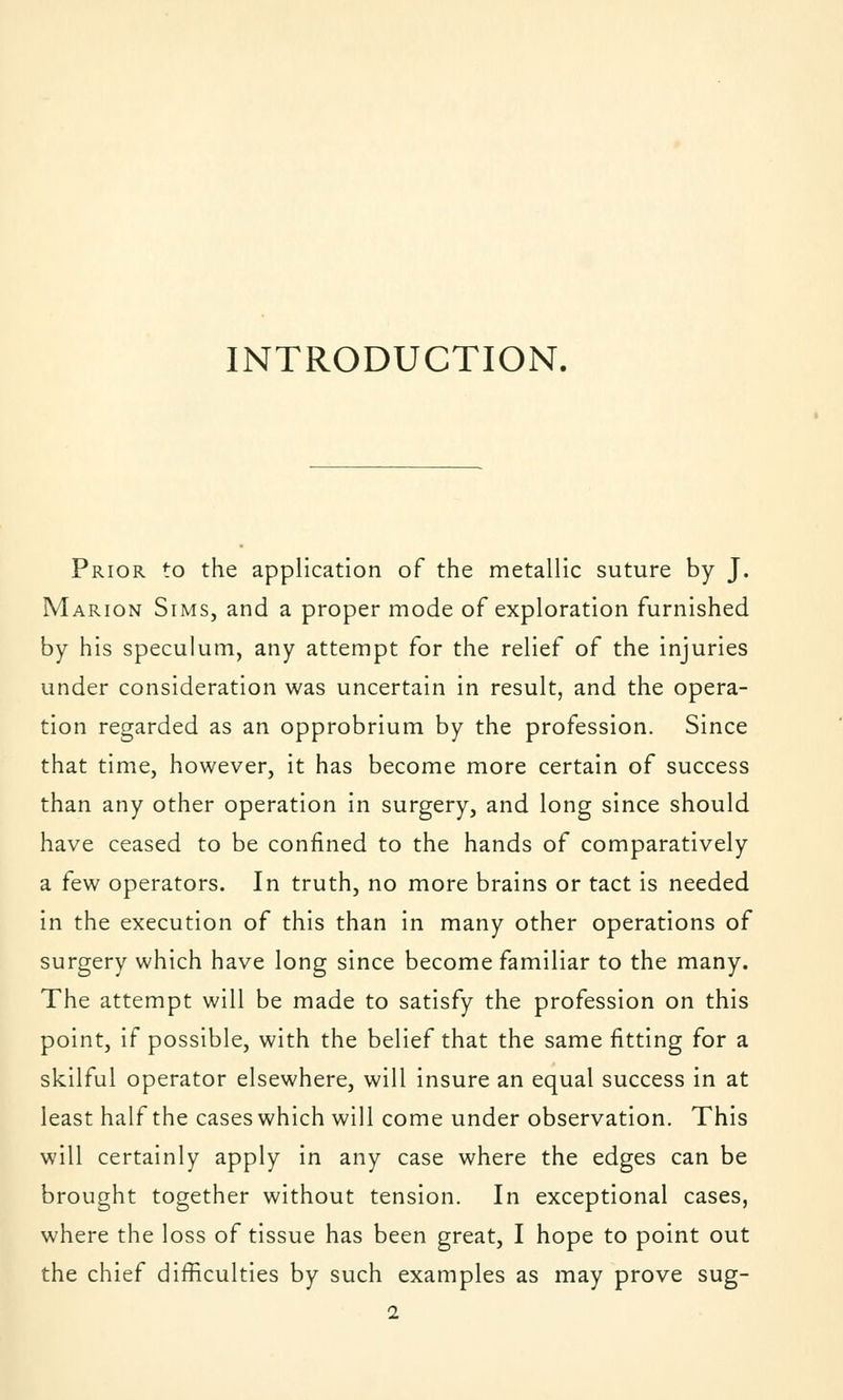 INTRODUCTION. Prior to the application of the metallic suture by J. Marion Sims, and a proper mode of exploration furnished by his speculum, any attempt for the relief of the injuries under consideration was uncertain in result, and the opera- tion regarded as an opprobrium by the profession. Since that time, however, it has become more certain of success than any other operation in surgery, and long since should have ceased to be confined to the hands of comparatively a few operators. In truth, no more brains or tact is needed in the execution of this than in many other operations of surgery which have long since become familiar to the many. The attempt will be made to satisfy the profession on this point, if possible, with the belief that the same fitting for a skilful operator elsewhere, will insure an equal success in at least half the cases which will come under observation. This will certainly apply in any case where the edges can be brought together without tension. In exceptional cases, where the loss of tissue has been great, I hope to point out the chief difficulties by such examples as may prove sug-