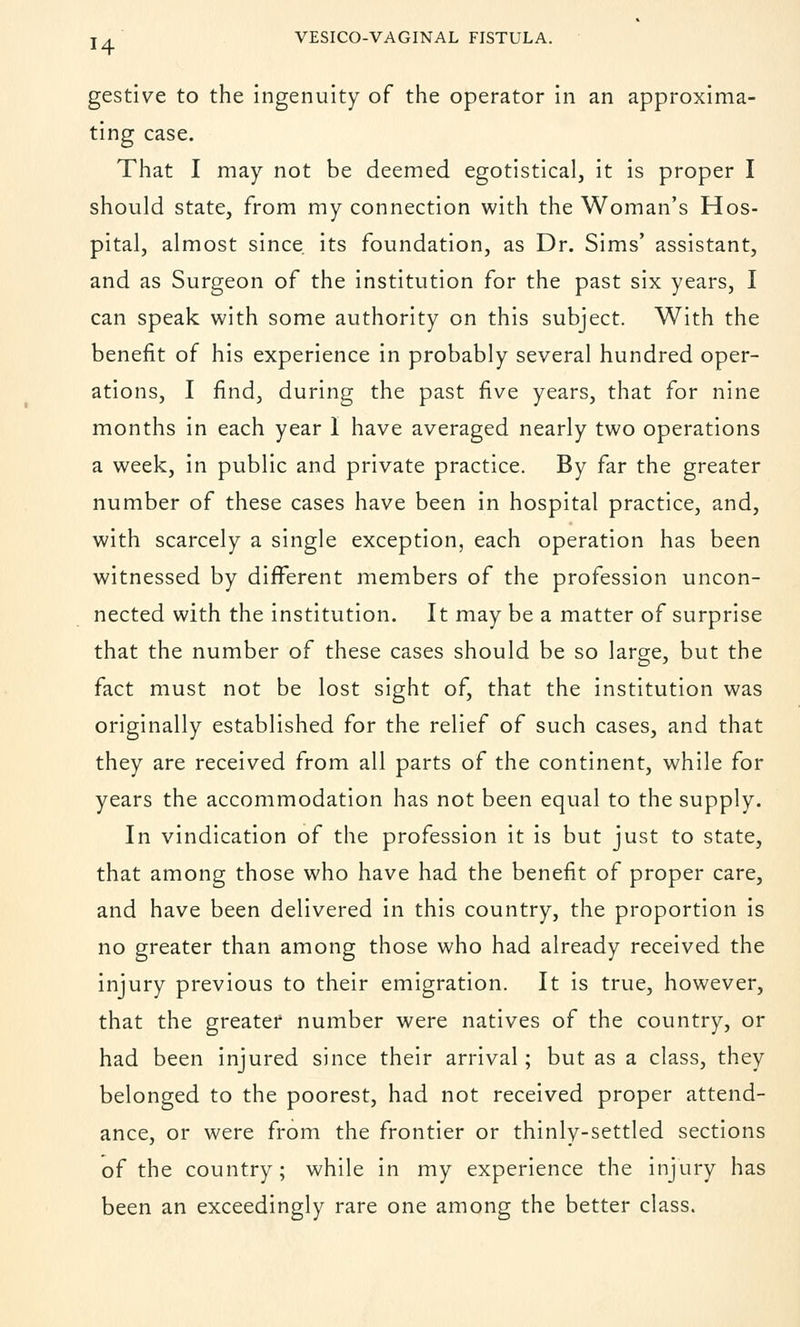 gestive to the ingenuity of the operator in an approxima- ting case. That I may not be deemed egotistical, it is proper I should state, from my connection with the Woman's Hos- pital, almost since, its foundation, as Dr. Sims' assistant, and as Surgeon of the institution for the past six years, I can speak with some authority on this subject. With the benefit of his experience in probably several hundred oper- ations, I find, during the past five years, that for nine months in each year I have averaged nearly two operations a week, in public and private practice. By far the greater number of these cases have been in hospital practice, and, with scarcely a single exception, each operation has been witnessed by different members of the profession uncon- nected with the institution. It may be a matter of surprise that the number of these cases should be so large, but the fact must not be lost sight of, that the institution was originally established for the relief of such cases, and that they are received from all parts of the continent, while for years the accommodation has not been equal to the supply. In vindication of the profession it is but just to state, that among those who have had the benefit of proper care, and have been delivered in this country, the proportion is no greater than among those who had already received the injury previous to their emigration. It is true, however, that the greater number were natives of the country, or had been injured since their arrival; but as a class, they belonged to the poorest, had not received proper attend- ance, or were from the frontier or thinly-settled sections of the country; while in my experience the injury has been an exceedingly rare one among the better class.