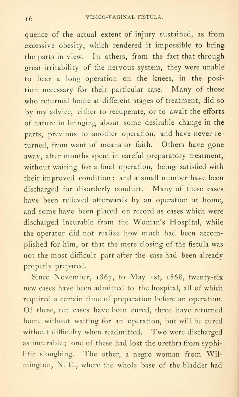 quence of the actual extent of injury sustained, as from excessive obesity, which rendered it impossible to bring the parts in view. In others, from the fact that through great irritability of the nervous system, they were unable to bear a long operation on the knees, in the posi- tion necessary for their particular case. Many of those who returned home at different stages of treatment, did so by my advice, either to recuperate, or to await the efforts of nature in bringing about some desirable change in the parts, previous to another operation, and have never re- turned, from want of means or faith. Others have gone away, after months spent in careful preparatory treatment, without waiting for a final operation, being satisfied with their improved condition ; and a small number have been discharged for disorderly conduct. Many of these cases have been relieved afterwards by an operation at home, and some have been placed on record as cases which were discharged incurable from the Woman's Hospital, while the operator did not realize how much had been accom- plished for him, or that the mere closing of the fistula was not the most difficult part after the case had been already properlv prepared. Since November, 1867, to May 1st, 1868, twenty-six new cases have been admitted to the hospital, all of which required a certain time of preparation before an operation. Of these, ten cases have been cured, three have returned home without waiting for an operation, but will be cured without difficulty when readmitted. Two were discharged as incurable ; one of these had lost the urethra from syphi- litic sloughing. The other, a negro woman from Wil- mington, N. C, where the whole base of the bladder had