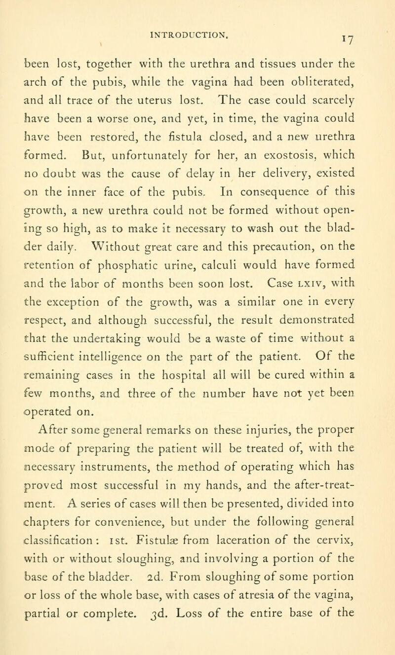 been lost, together with the urethra and tissues under the arch of the pubis, while the vagina had been obliterated, and all trace of the uterus lost. The case could scarcely have been a worse one, and yet, in time, the vagina could have been restored, the fistula closed, and a new urethra formed. But, unfortunately for her, an exostosis, which no doubt was the cause of delay in her delivery, existed on the inner face of the pubis. In consequence of this growth, a new urethra could not be formed without open- ing so high, as to make it necessary to wash out the blad- der daily. Without great care and this precaution, on the retention of phosphatic urine, calculi would have formed and the labor of months been soon lost. Case lxiv, with the exception of the growth, was a similar one in every respect, and although successful, the result demonstrated that the undertaking would be a waste of time without a sufficient intelligence on the part of the patient. Of the remaining cases in the hospital all will be cured within a few months, and three of the number have not yet been operated on. After some general remarks on these injuries, the proper mode of preparing the patient will be treated of, with the necessary instruments, the method of operating which has proved most successful in my hands, and the after-treat- ment. A series of cases will then be presented, divided into chapters for convenience, but under the following general classification: ist. Fistula from laceration of the cervix, with or without sloughing, and involving a portion of the base of the bladder. 2d. From sloughing of some portion or loss of the whole base, with cases of atresia of the vagina, partial or complete. 3d. Loss of the entire base of the