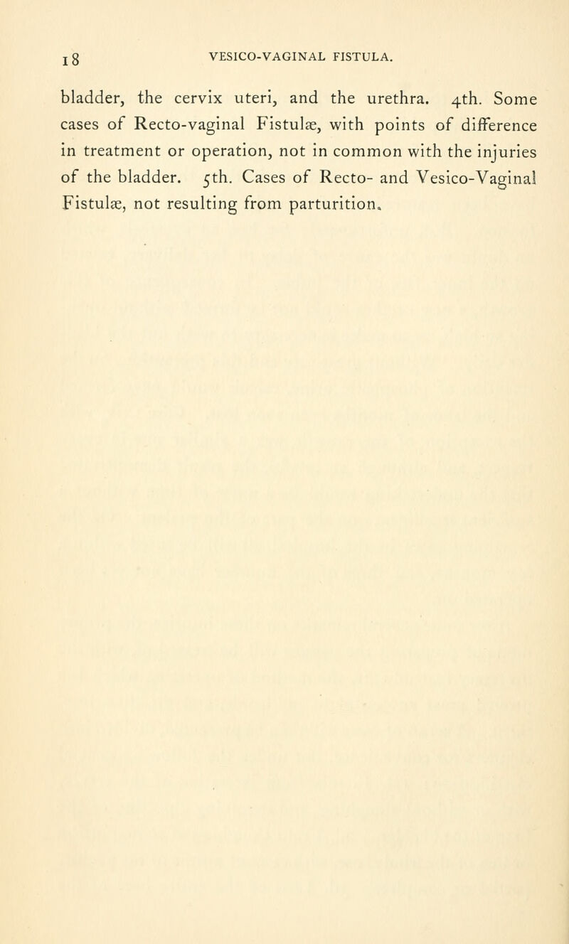 bladder, the cervix uteri, and the urethra. 4th. Some cases of Recto-vaginal Fistulas, with points of difference in treatment or operation, not in common with the injuries of the bladder. 5th. Cases of Recto- and Vesico-Vaginal Fistulae, not resulting from parturition.