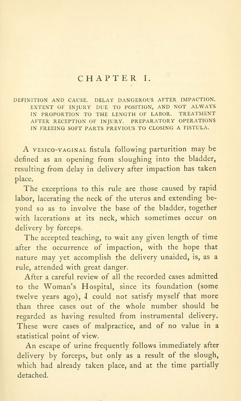 DEFINITION AND CAUSE. DELAY DANGEROUS AFTER IMPACTION. EXTENT OF INJURY DUE TO POSITION, AND NOT ALWAYS IN PROPORTION TO THE LENGTH OF LABOR. TREATMENT AFTER RECEPTION OF INJURY. PREPARATORY OPERATIONS IN FREEING SOFT PARTS PREVIOUS TO CLOSING A FISTULA. A vesico-vaginal fistula following parturition may be defined as an opening from sloughing into the bladder, resulting from delay in delivery after impaction has taken place. The exceptions to this rule are those caused by rapid labor, lacerating the neck of the uterus and extending be- yond so as to involve the base of the bladder, together with lacerations at its neck, which sometimes occur on delivery by forceps. The accepted teaching, to wait any given length of time after the occurrence of impaction, with the hope that nature may yet accomplish the delivery unaided, is, as a rule, attended with great danger. After a careful review of all the recorded cases admitted to the Woman's Hospital, since its foundation (some twelve years ago), -I could not satisfy myself that more than three cases out of the whole number should be regarded as having resulted from instrumental delivery. These were cases of malpractice, and of no value in a statistical point of view. An escape of urine frequently follows immediately after delivery by forceps, but only as a result of the slough, which had already taken place, and at the time partially detached.