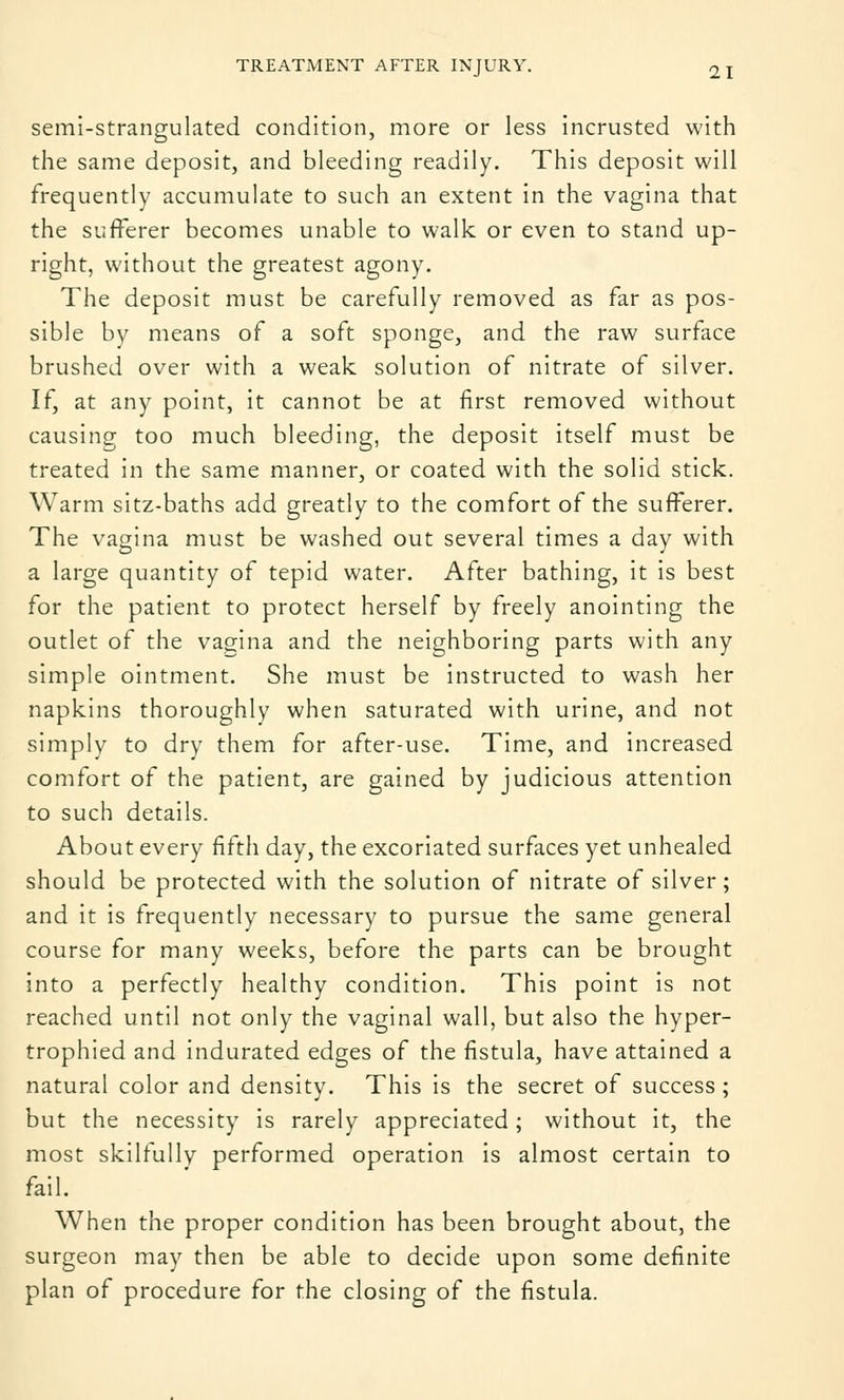TREATMENT AFTER INJURY. 2 I semi-strangulated condition, more or less incrusted with the same deposit, and bleeding readily. This deposit will frequently accumulate to such an extent in the vagina that the sufferer becomes unable to walk or even to stand up- right, without the greatest agony. The deposit must be carefully removed as far as pos- sible by means of a soft sponge, and the raw surface brushed over with a weak solution of nitrate of silver. If, at any point, it cannot be at first removed without causing too much bleeding, the deposit itself must be treated in the same manner, or coated with the solid stick. Warm sitz-baths add greatly to the comfort of the sufferer. The vagina must be washed out several times a day with a large quantity of tepid water. After bathing, it is best for the patient to protect herself by freely anointing the outlet of the vagina and the neighboring parts with any simple ointment. She must be instructed to wash her napkins thoroughly when saturated with urine, and not simply to dry them for after-use. Time, and increased comfort of the patient, are gained by judicious attention to such details. About every fifth day, the excoriated surfaces yet unhealed should be protected with the solution of nitrate of silver; and it is frequently necessary to pursue the same general course for many weeks, before the parts can be brought into a perfectly healthy condition. This point is not reached until not only the vaginal wall, but also the hyper- trophied and indurated edges of the fistula, have attained a natural color and density. This is the secret of success; but the necessity is rarely appreciated; without it, the most skilfully performed operation is almost certain to fail. When the proper condition has been brought about, the surgeon may then be able to decide upon some definite plan of procedure for the closing of the fistula.
