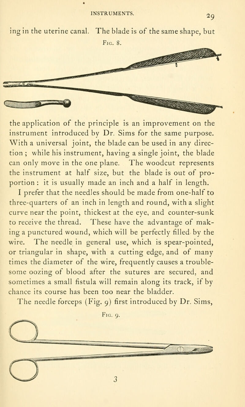29 ing in the uterine canal. The blade is of the same shape, but Fig. 8. the application of the principle is an improvement on the instrument introduced by Dr. Sims for the same purpose. With a universal joint, the blade can be used in any direc- tion ; while his instrument, having a single joint, the blade can only move in the one plane. The woodcut represents the instrument at half size, but the blade is out of pro- portion : it is usually made an inch and a half in length. I prefer that the needles should be made from one-half to three-quarters of an inch in length and round, with a slight curve near the point, thickest at the eye, and counter-sunk to receive the thread. These have the advantage of mak- ing a punctured wound, which will be perfectly filled by the wire. The needle in general use, which is spear-pointed, or triangular in shape, with a cutting edge, and of many times the diameter of the wire, frequently causes a trouble- some oozing of blood after the sutures are secured, and sometimes a small fistula will remain along its track, if by chance its course has been too near the bladder. The needle forceps (Fig. 9) first introduced by Dr. Sims,