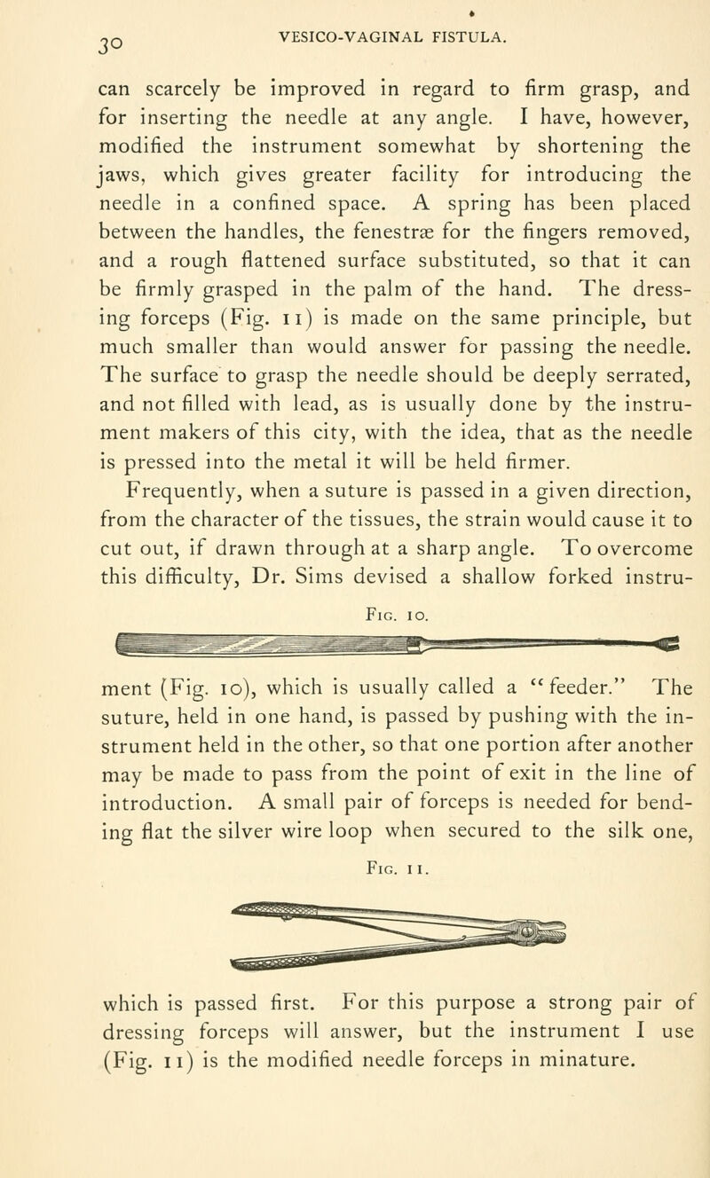 can scarcely be improved in regard to firm grasp, and for inserting the needle at any angle. I have, however, modified the instrument somewhat by shortening the jaws, which gives greater facility for introducing the needle in a confined space. A spring has been placed between the handles, the fenestrae for the fingers removed, and a rough flattened surface substituted, so that it can be firmly grasped in the palm of the hand. The dress- ing forceps (Fig. n) is made on the same principle, but much smaller than would answer for passing the needle. The surface to grasp the needle should be deeply serrated, and not filled with lead, as is usually done by the instru- ment makers of this city, with the idea, that as the needle is pressed into the metal it will be held firmer. Frequently, when a suture is passed in a given direction, from the character of the tissues, the strain would cause it to cut out, if drawn through at a sharp angle. To overcome this difficulty, Dr. Sims devised a shallow forked instru- FlG. 10. ment (Fig. 10), which is usually called a feeder. The suture, held in one hand, is passed by pushing with the in- strument held in the other, so that one portion after another may be made to pass from the point of exit in the line of introduction. A small pair of forceps is needed for bend- ing flat the silver wire loop when secured to the silk one, Fig. i i. which is passed first. For this purpose a strong pair of dressing forceps will answer, but the instrument I use (Fig. 11) is the modified needle forceps in minature.