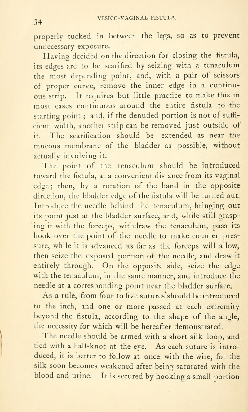 34 properly tucked in between the legs, so as to prevent unnecessary exposure. Having decided on the direction for closing the fistula, its edges are to be scarified by seizing with a tenaculum the most depending point, and, with a pair of scissors of proper curve, remove the inner edge in a continu- ous strip. It requires but little practice to make this in most cases continuous around the entire fistula to the starting point ; and, if the denuded portion is not of suffi- cient width, another strip can be removed just outside of it. The scarification should be extended as near the mucous membrane of the bladder as possible, without actually involving it. The point of the tenaculum should be introduced toward the fistula, at a convenient distance from its vaginal edge; then, by a rotation of the hand in the opposite direction, the bladder edge of the fistula will be turned out. Introduce the needle behind the tenaculum, bringing out its point just at the bladder surface, and, while still grasp- ing it with the forceps, withdraw the tenaculum, pass its hook over the point of the needle to make counter pres- sure, while it is advanced as far as the forceps will allow, then seize the exposed portion of the needle, and draw it entirely through. On the opposite side, seize the edge with the tenaculum, in the same manner, and introduce the needle at a corresponding point near the bladder surface. As a rule, from four to five sutures should be introduced to the inch, and one or more passed at each extremity beyond the fistula, according to the shape of the angle, the necessity for which will be hereafter demonstrated. The needle should be armed with a short silk loop, and tied with a half-knot at the eye. As each suture is intro- duced, it is better to follow at once with the wire, for the silk soon becomes weakened after being saturated with the blood and urine. It is secured by hooking a small portion